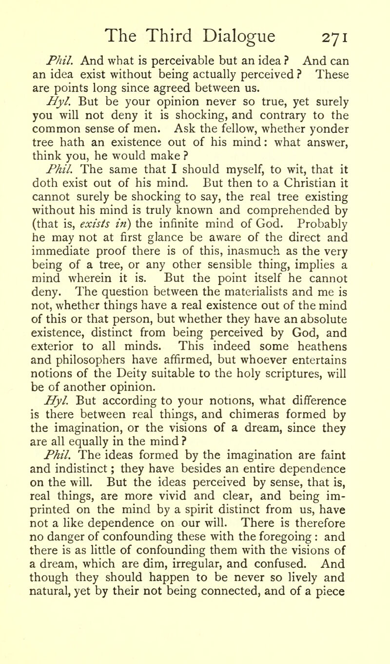 Phil. And what is perceivable but an idea ? And can an idea exist without being actually perceived ? These are points long since agreed between us. Hyl. But be your opinion never so true, yet surely you will not deny it is shocking, and contrary to the common sense of men. Ask the fellow, whether yonder tree hath an existence out of his mind: what answer, think you, he would make ? Phil. The same that I should myself, to wit, that it doth exist out of his mind. But then to a Christian it cannot surely be shocking to say, the real tree existing without his mind is truly known and comprehended by (that is, exists in) the infinite mind of God. Probably he may not at first glance be aware of the direct and immediate proof there is of this, inasmuch as the very being of a tree, or any other sensible thing, implies a mind wherein it is. But the point itself he cannot deny. The question between the materialists and me is not, whether things have a real existence out of the mind of this or that person, but whether they have an absolute existence, distinct from being perceived by God, and exterior to all minds. This indeed some heathens and philosophers have affirmed, but whoever entertains notions of the Deity suitable to the holy scriptures, will be of another opinion. Hyl But according to your notions, what difference is there between real things, and chimeras formed by the imagination, or the visions of a dream, since they are all equally in the mind ? Phil. The ideas formed by the imagination are faint and indistinct; they have besides an entire dependence on the will. But the ideas perceived by sense, that is, real things, are more vivid and clear, and being im- printed on the mind by a spirit distinct from us, have not a like dependence on our will. There is therefore no danger of confounding these with the foregoing : and there is as little of confounding them with the visions of a dream, which are dim, irregular, and confused. And though they should happen to be never so lively and natural, yet by their not being connected, and of a piece