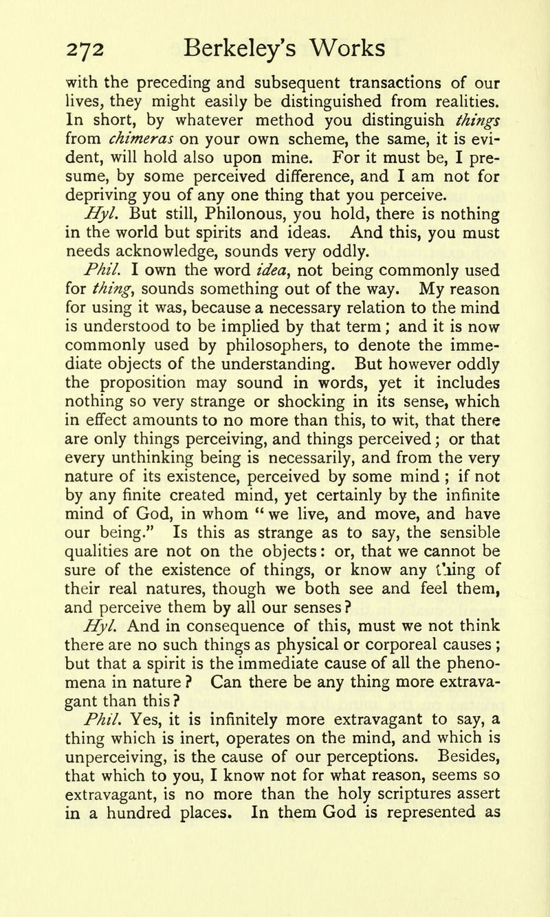 with the preceding and subsequent transactions of our lives, they might easily be distinguished from realities. In short, by whatever method you distinguish things from chimeras on your own scheme, the same, it is evi- dent, will hold also upon mine. For it must be, I pre- sume, by some perceived difference, and I am not for depriving you of any one thing that you perceive. Hyl. But still, Philonous, you hold, there is nothing in the world but spirits and ideas. And this, you must needs acknowledge, sounds very oddly. Phil. I own the word idea^ not being commonly used for things sounds something out of the way. My reason for using it was, because a necessary relation to the mind is understood to be implied by that term; and it is now commonly used by philosophers, to denote the imme- diate objects of the understanding. But however oddly the proposition may sound in words, yet it includes nothing so very strange or shocking in its sense, which in effect amounts to no more than this, to wit, that there are only things perceiving, and things perceived; or that every unthinking being is necessarily, and from the very nature of its existence, perceived by some mind ; if not by any finite created mind, yet certainly by the infinite mind of God, in whom  we live, and move, and have our being. Is this as strange as to say, the sensible qualities are not on the objects: or, that we cannot be sure of the existence of things, or know any tiling of their real natures, though we both see and feel them, and perceive them by all our senses ? Hyl. And in consequence of this, must we not think there are no such things as physical or corporeal causes ; but that a spirit is the immediate cause of all the pheno- mena in nature ? Can there be any thing more extrava- gant than this ? Phil. Yes, it is infinitely more extravagant to say, a thing which is inert, operates on the mind, and which is unperceiving, is the cause of our perceptions. Besides, that which to you, I know not for what reason, seems so extravagant, is no more than the holy scriptures assert in a hundred places. In them God is represented as