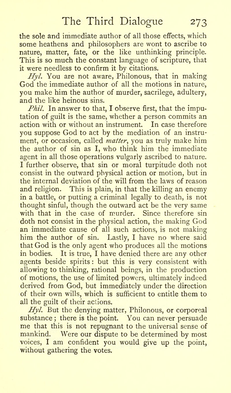 the sole and immediate author of all those effects, which some heathens and philosophers are wont to ascribe to nature, matter, fate, or the like unthinking principle. This is so much the constant language of scripture, that it were needless to confirm it by citations. Hyl. You are not aware, Philonous, that in making God the immediate author of all the motions in nature, you make him the author of murder, sacrilege, adultery, and the like heinous sins. Phil. In answer to that, I observe first, that the impu- tation of guilt is the same, whether a person commits an action with or without an instrument. In case therefore you suppose God to act by the mediation of an instru- ment, or occasion, called matter^ you as truly make him the author of sin as I, who think him the immediate agent in all those operations vulgarly ascribed to nature. I further observe, that sin or moral turpitude doth not consist in the outward physical action or motion, but in the internal deviation of the will from the laws of reason and religion. This is plain, in that the killing an enemy in a battle, or putting a criminal legally to death, is not thought sinful, though the outward act be the very same with that in the case of murder. Since therefore sin doth not consist in the physical action, the making God an immediate cause of all such actions, is not making him the author of sin. Lastly, I have no where said that God is the only agent who produces all the motions in bodies. It is true, I have denied there are any other agents beside spirits: but this is very consistent with allowing to thinking, rational beings, in the production of motions, the use of limited powers, ultimately indeed derived from God, but immediately under the direction of their own wills, which is sufficient to entitle them to all the guilt of their actions. Hyl. But the denying matter, Philonous, or corporeal substance; there is the point. You can never persuade me that this is not repugnant to the universal sense of mankind. Were our dispute to be determined by most voices, I am confident you would give up the point, without gathering the votes.
