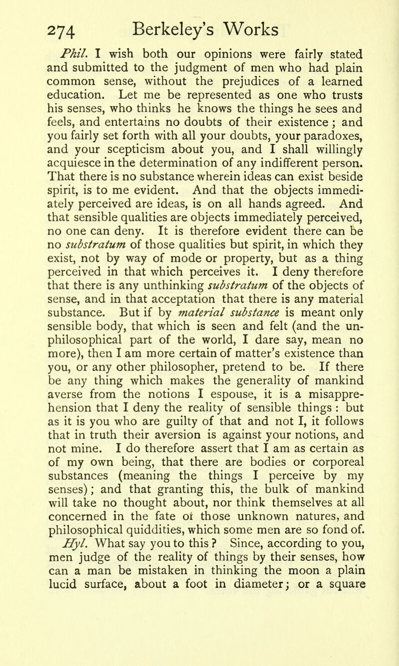 Phil. I wish both our opinions were fairly stated and submitted to the judgment of men who had plain common sense, without the prejudices of a learned education. Let me be represented as one who trusts his senses, who thinks he knows the things he sees and feels, and entertains no doubts of their existence; and you fairly set forth with all your doubts, your paradoxes, and your scepticism about you, and I shall willingly acquiesce in the determination of any indifferent person. That there is no substance wherein ideas can exist beside spirit, is to me evident. And that the objects immedi- ately perceived are ideas, is on all hands agreed. And that sensible quaUties are objects immediately perceived, no one can deny. It is therefore evident there can be no substratum of those qualities but spirit, in which they exist, not by way of mode or property, but as a thing perceived in that which perceives it. I deny therefore that there is any unthinking substratum of the objects of sense, and in that acceptation that there is any material substance. But if by material substance is meant only sensible body, that which is seen and felt (and the un- philosophical part of the world, I dare say, mean no more), then I am more certain of matter's existence than you, or any other philosopher, pretend to be. If there be any thing which makes the generality of mankind averse from the notions I espouse, it is a misappre- hension that I deny the reality of sensible things : but as it is you who are guilty of that and not I, it follows that in truth their aversion is against your notions, and not mine. I do therefore assert that I am as certain as of my own being, that there are bodies or corporeal substances (meaning the things I perceive by my senses); and that granting this, the bulk of mankind will take no thought about, nor think themselves at all concerned in the fate oi those unknown natures, and philosophical quiddities, which some men are so fond of. Hyl, What say you to this ? Since, according to you, men judge of the reality of things by their senses, how can a man be mistaken in thinking the moon a plain lucid surface, about a foot in diameter; or a square