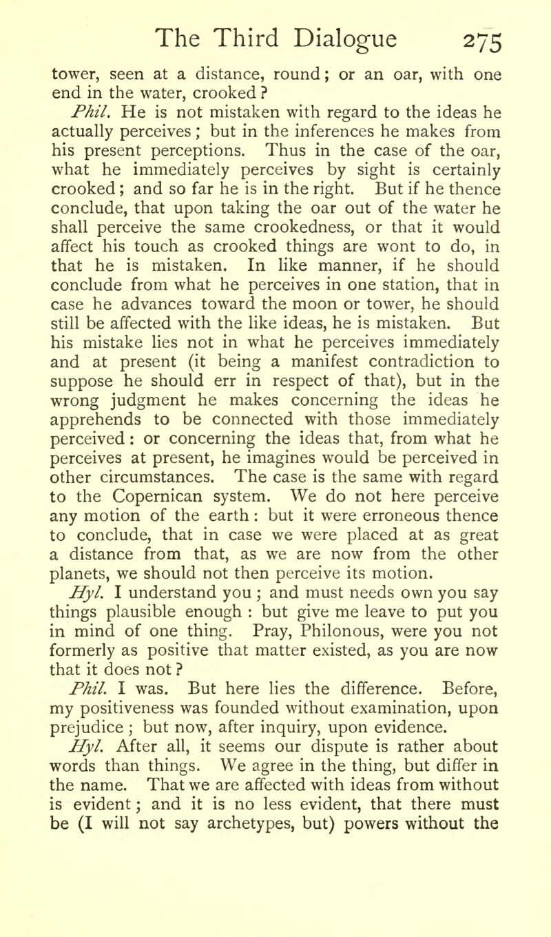 tower, seen at a distance, round; or an oar, with one end in the water, crooked ? Phil. He is not mistaken with regard to the ideas he actually perceives; but in the inferences he makes from his present perceptions. Thus in the case of the oar, what he immediately perceives by sight is certainly crooked; and so far he is in the right. But if he thence conclude, that upon taking the oar out of the water he shall perceive the same crookedness, or that it would affect his touch as crooked things are wont to do, in that he is mistaken. In like manner, if he should conclude from what he perceives in one station, that in case he advances toward the moon or tower, he should still be affected with the like ideas, he is mistaken. But his mistake lies not in what he perceives immediately and at present (it being a manifest contradiction to suppose he should err in respect of that), but in the wrong judgment he makes concerning the ideas he apprehends to be connected with those immediately perceived: or concerning the ideas that, from what he perceives at present, he imagines would be perceived in other circumstances. The case is the same with regard to the Copernican system. We do not here perceive any motion of the earth: but it were erroneous thence to conclude, that in case we were placed at as great a distance from that, as we are now from the other planets, we should not then perceive its motion. Hyl. I understand you ; and must needs own you say things plausible enough : but give me leave to put you in mind of one thing. Pray, Philonous, were you not formerly as positive that matter existed, as you are now that it does not ? Phil. I was. But here lies the difference. Before, my positiveness was founded without examination, upon prejudice ; but now, after inquiry, upon evidence. Hyl. After all, it seems our dispute is rather about words than things. We agree in the thing, but differ in the name. That we are affected with ideas from without is evident; and it is no less evident, that there must be (I will not say archetypes, but) powers without the