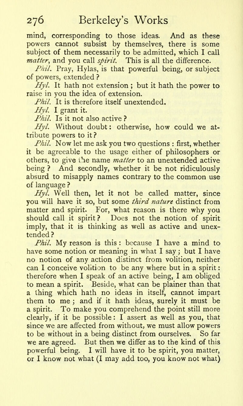 mind, corresponding to those ideas. And as these powers cannot subsist by themselves, there is some subject of them necessarily to be admitted, which I call matter, and you call spirit. This is all the difference. Phil. Pray, Hylas, is that powerful being, or subject of powers, extended ? Hyl. It hath not extension ; but it hath the power to raise in you the idea of extension. Fhil. It is therefore itself unextended. Hyl. I grant it. Fhil. Is it not also active ? Hyl. Without doubt: otherwise, how could we at- tribute powers to it ? Fhil. Now let me ask you two questions : first, whether it be agreeable to the usage either of philosophers or others, to give the name matter to an unextended active being ? And secondly, whether it be not ridiculously absurd to misapply names contrary to the common use of language ? Hyl. Well then, let it not be called matter, since you will have it so, but some third nature distinct from matter and spirit. For, what reason is there why you should call it spirit ? Does not the notion of spirit imply, that it is thinking as well as active and unex- tended ? Fhil. My reason is this : because I have a mind to have some notion or meaning in what I say; but I have no notion of any action distinct from voHtion, neither can I conceive volition to be any where but in a spirit: therefore when I speak of an active being, I am obliged to mean a spirit. Beside, what can be plainer than that a thing which hath no ideas in itself, cannot impart them to me ; and if it hath ideas, surely it must be a spirit. To make you comprehend the point still more clearly, if it be possible: I assert as well as you, that since we are affected from without, we must allow powers to be without in a being distinct from ourselves. So far we are agreed. But then we differ as to the kind of this powerful being. I will have it to be spirit, you matter, or I know not what (I may add too, you know not what)