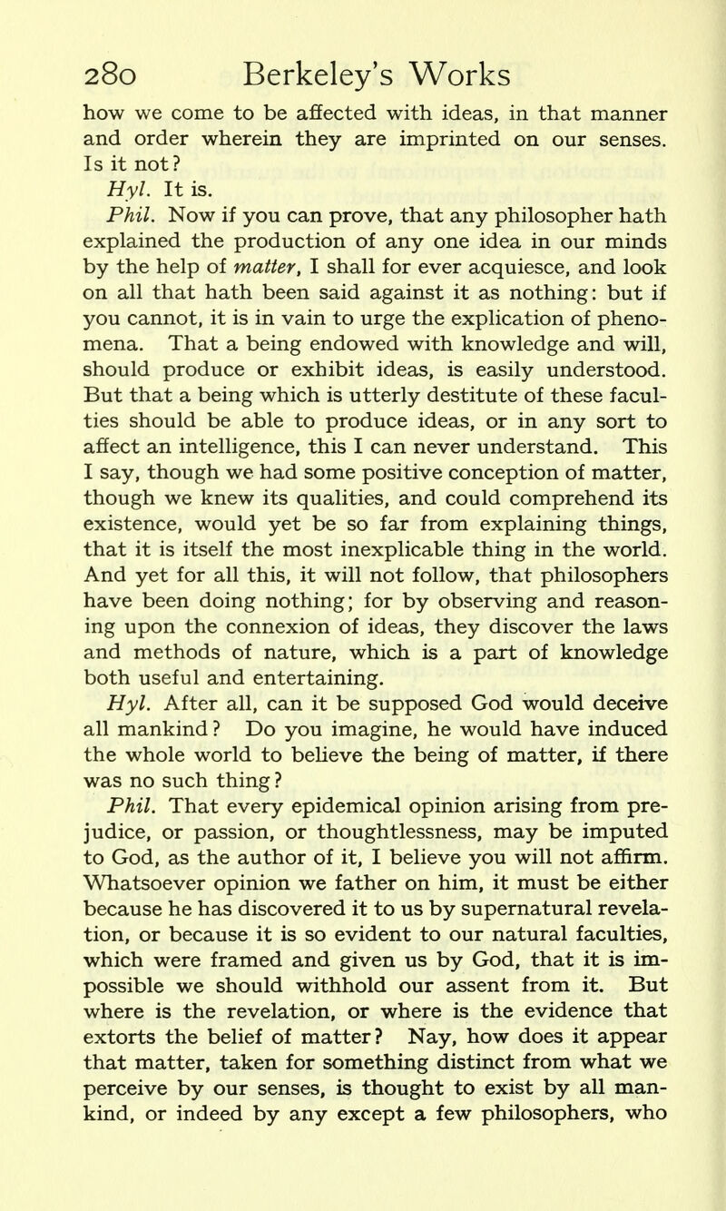 how we come to be affected with ideas, in that manner and order wherein they are imprinted on our senses. Is it not? Hyl. It is. Phil. Now if you can prove, that any philosopher hath explained the production of any one idea in our minds by the help of matter, I shall for ever acquiesce, and look on all that hath been said against it as nothing: but if you cannot, it is in vain to urge the explication of pheno- mena. That a being endowed with knowledge and will, should produce or exhibit ideas, is easily understood. But that a being which is utterly destitute of these facul- ties should be able to produce ideas, or in any sort to affect an intelligence, this I can never understand. This I say, though we had some positive conception of matter, though we knew its qualities, and could comprehend its existence, would yet be so far from explaining things, that it is itself the most inexplicable thing in the world. And yet for all this, it will not follow, that philosophers have been doing nothing; for by observing and reason- ing upon the connexion of ideas, they discover the laws and methods of nature, which is a part of knowledge both useful and entertaining. Hyl. After all, can it be supposed God would deceive all mankind ? Do you imagine, he would have induced the whole world to beUeve the being of matter, if there was no such thing ? Phil. That every epidemical opinion arising from pre- judice, or passion, or thoughtlessness, may be imputed to God, as the author of it, I believe you will not affirm. Whatsoever opinion we father on him, it must be either because he has discovered it to us by supernatural revela- tion, or because it is so evident to our natural faculties, which were framed and given us by God, that it is im- possible we should withhold our assent from it. But where is the revelation, or where is the evidence that extorts the belief of matter? Nay, how does it appear that matter, taken for something distinct from what we perceive by our senses, is thought to exist by all man- kind, or indeed by any except a few philosophers, who