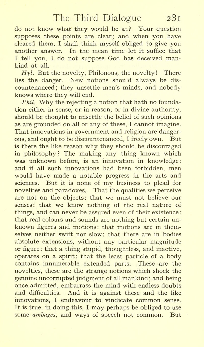 do not know what they would be at? Your question supposes these points are clear; and when you have cleared them, I shall think myself obliged to give you another answer. In the mean time let it suffice that I tell you, I do not suppose God has deceived man- kind at all. Hyl. But the novelty, Philonous, the novelty! There lies the danger. New notions should always be dis- countenanced; they unsettle men's minds, and nobody knows where they will end. Phil. Why the rejecting a notion that hath no founda- tion either in sense, or in reason, or in divine authority, should be thought to unsettle the belief of such opinions as are grounded on all or any of these, I cannot imagine. That innovations in government and religion are danger- ous, and ought to be discountenanced, I freely own. But is there the like reason why they should be discouraged in philosophy ? The making any thing known which was unknown before, is an innovation in knowledge: and if all such innovations had been forbidden, men would have made a notable progress in the arts and sciences. But it is none of my business to plead for novelties and paradoxes. That the qualities we perceive are not on the objects: that we must not believe our senses: that we know nothing of the real nature of things, and can never be assured even of their existence: that real colours and sounds are nothing but certain un- known figures and motions: that motions are m them- selves neither swift nor slow: that there are in bodies absolute extensions, without any particular magnitude or figure: that a thing stupid, thoughtless, and inactive, operates on a spirit: that the least particle of a body contains innumerable extended parts. These are the novelties, these are the strange notions which shock the genuine uncorrupted judgment of all mankind; and being once admitted, embarrass the mind with endless doubts and difficulties. And it is against these and the like innovations, I endeavour to vindicate common sense. It is true, in doing this. I may perhaps be obliged to use some ambages, and ways of speech not common. But