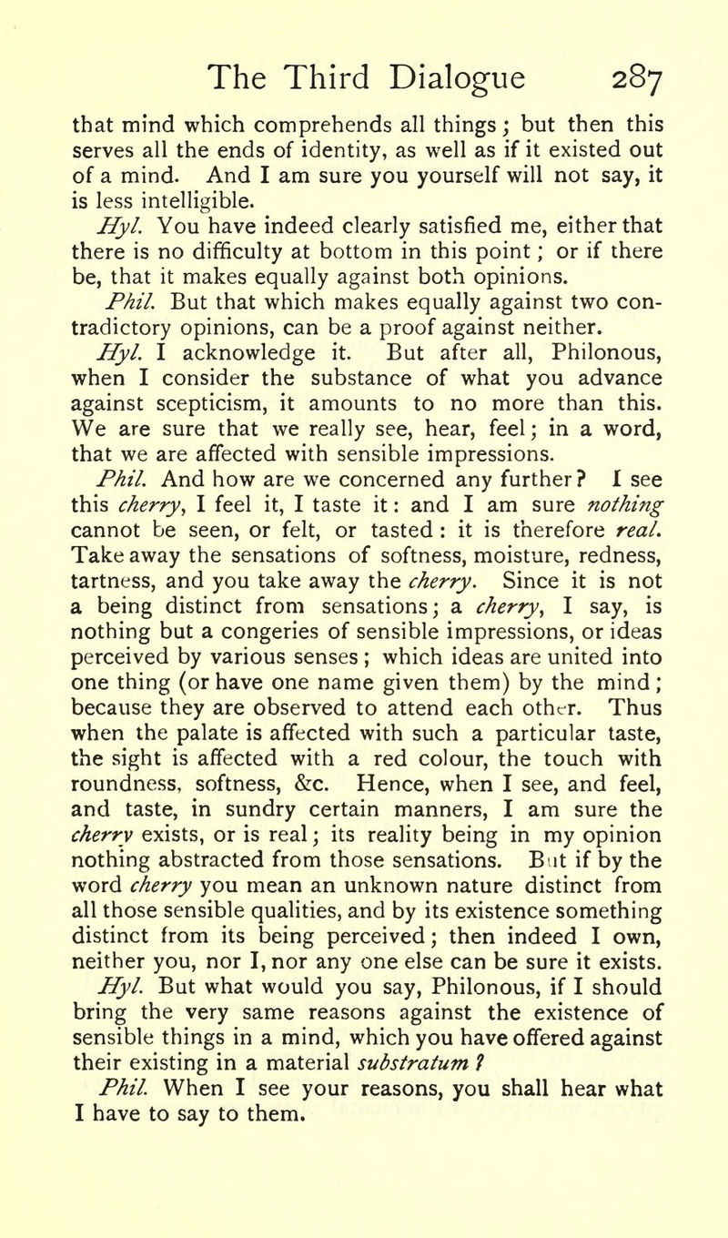 that mind which comprehends all things; but then this serves all the ends of identity, as well as if it existed out of a mind. And I am sure you yourself will not say, it is less intelligible. Hyl. You have indeed clearly satisfied me, either that there is no difficulty at bottom in this point; or if there be, that it makes equally against both opinions. Phil But that which makes equally against two con- tradictory opinions, can be a proof against neither. Hyl. I acknowledge it. But after all, Philonous, when I consider the substance of what you advance against scepticism, it amounts to no more than this. We are sure that we really see, hear, feel; in a word, that we are affected with sensible impressions. Phil. And how are we concerned any further ? I see this cherry., I feel it, I taste it: and I am sure nothing cannot be seen, or felt, or tasted : it is therefore real. Take away the sensations of softness, moisture, redness, tartness, and you take away the cherry. Since it is not a being distinct from sensations; a cherry^ I say, is nothing but a congeries of sensible impressions, or ideas perceived by various senses ; which ideas are united into one thing (or have one name given them) by the mind; because they are observed to attend each other. Thus when the palate is affected with such a particular taste, the sight is affected with a red colour, the touch with roundness, softness, &c. Hence, when I see, and feel, and taste, in sundry certain manners, I am sure the cherry exists, or is real; its reality being in my opinion nothing abstracted from those sensations. B it if by the word cherry you mean an unknown nature distinct from all those sensible qualities, and by its existence something distinct from its being perceived; then indeed I own, neither you, nor I, nor any one else can be sure it exists. Hyl. But what would you say, Philonous, if I should bring the very same reasons against the existence of sensible things in a mind, which you have offered against their existing in a material substratum ? Phil When I see your reasons, you shall hear what I have to say to them.