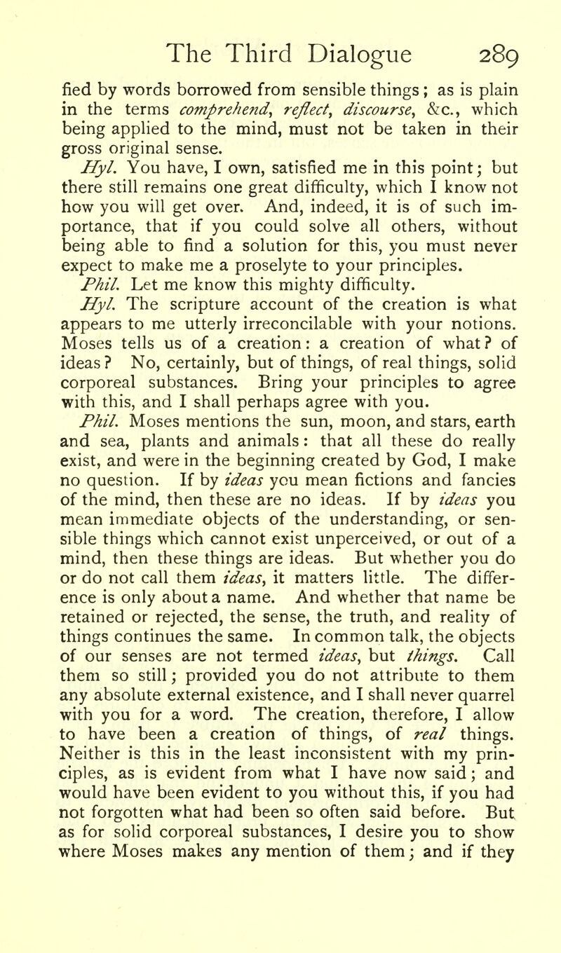 fied by words borrowed from sensible things; as is plain in the terms comprehend^ reflect^ discourse^ Sic, which being applied to the mind, must not be taken in their gross original sense. I/y/. You have, I own, satisfied me in this point; but there still remains one great difficulty, which I know not how you will get over. And, indeed, it is of such im- portance, that if you could solve all others, without being able to find a solution for this, you must never expect to make me a proselyte to your principles. J^h7. Let me know this mighty difficulty. Jjfy/. The scripture account of the creation is what appears to me utterly irreconcilable with your notions. Moses tells us of a creation: a creation of what ? of ideas ? No, certainly, but of things, of real things, solid corporeal substances. Bring your principles to agree with this, and I shall perhaps agree with you. P/ii/. Moses mentions the sun, moon, and stars, earth and sea, plants and animals: that all these do really exist, and were in the beginning created by God, I make no question. If by ideas you mean fictions and fancies of the mind, then these are no ideas. If by ideas you mean immediate objects of the understanding, or sen- sible things which cannot exist unperceived, or out of a mind, then these things are ideas. But whether you do or do not call them ideas, it matters little. The differ- ence is only about a name. And whether that name be retained or rejected, the sense, the truth, and reality of things continues the same. In common talk, the objects of our senses are not termed ideas, but /kings. Call them so still; provided you do not attribute to them any absolute external existence, and I shall never quarrel with you for a word. The creation, therefore, I allow to have been a creation of things, of real things. Neither is this in the least inconsistent with my prin- ciples, as is evident from what I have now said; and would have been evident to you without this, if you had not forgotten what had been so often said before. But as for solid corporeal substances, I desire you to show where Moses makes any mention of them; and if they