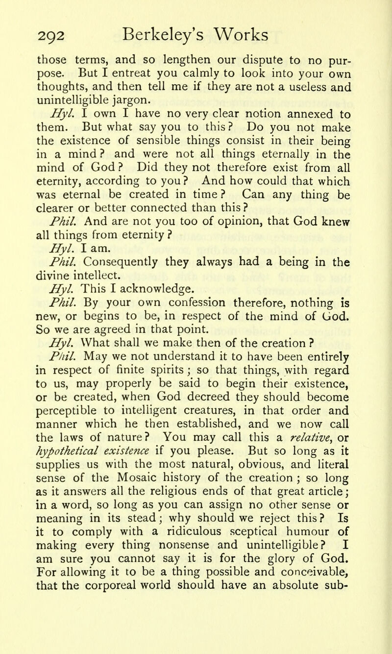 those terms, and so lengthen our dispute to no pur- pose. But I entreat you calmly to look into your own thoughts, and then tell me if they are not a useless and unintelligible jargon. Hyl. I own I have no very clear notion annexed to them. But what say you to this ? Do you not make the existence of sensible things consist in their being in a mind ? and were not all things eternally in the mind of God ? Did they not therefore exist from all eternity, according to you? And how could that which was eternal be created in time ? Can any thing be clearer or better connected than this ? Phil. And are not you too of opinion, that God knew all things from eternity ? Hyl. I am. Phil. Consequently they always had a being in the divine intellect. Hyl. This I acknowledge. Phil. By your own confession therefore, nothing is new, or begins to be, in respect of the mind of God. So we are agreed in that point. Hyl. What shall we make then of the creation ? Pliil. May we not understand it to have been entirely in respect of finite spirits ; so that things, with regard to us, may properly be said to begin their existence, or be created, when God decreed they should become perceptible to intelligent creatures, in that order and manner which he then established, and we now call the laws of nature? You may call this a relative^ or hypothetical existence if you please. But so long as it supplies us with the most natural, obvious, and literal sense of the Mosaic history of the creation ; so long as it answers all the religious ends of that great article; in a word, so long as you can assign no other sense or meaning in its stead; why should we reject this ? Is it to comply with a ridiculous sceptical humour of making every thing nonsense and unintelligible? I am sure you cannot say it is for the glory of God. For allowing it to be a thing possible and conceivable, that the corporeal world should have an absolute sub-