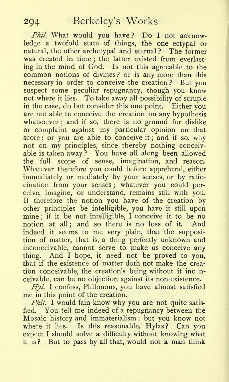 Phil. What would you have? Do I not acknow- ledge a twofold state of things, the one ectypal or natural, the other archetypal and eternal ? The former was created in time; the latter existed from everlast- ing in the mind of God. Is not this agreeable to the common notions of divines? or is any more than this necessary in order to conceive the creation? But you suspect some peculiar repugnancy, though you know not where it lies. To take away all possibility of scruple in the case, do but consider this one point. Either you are not able to conceive the creation on any hypothesis whatsoever; and if so, there is no ground for dislike or complaint against my particular opinion on that score: or you are able to conceive it; and if so, why not on my principles, since thereby nothing conceiv- able is taken away ? You have all along been allowed the full scope of sense, imagination, and reason. Whatever therefore you could before apprehend, either immediately or mediately by your senses, or by ratio- cination from your senses; whatever you could per- ceive, imagine, or understand, remains still with you. If therefore the notion you have of the creation by other principles be intelligible, you have it still upon mine; if it be not intelligible, I conceive it to be no notion at all; and so there is no loss of it. And indeed it seems to me very plain, that the supposi- tion of matter, that is, a thing perfectly unknown and inconceivable, cannot serve to make us conceive any thing. And I hope, it need not be proved to you, that if the existence of matter doth not make the crea- tion conceivable, the creation's being without it inc n- ceivable, can be no objection against its non-existence. Hyl I confess, Philonous, you have almost satisfied me in this point of the creation. Phil. I would fain know why you are not quite satis- fied. You tell me indeed of a repugnancy between the Mosaic history and immaterialism : but you know not where it lies. Is this reasonable, Hylas? Can you expect I should solve a difficulty without knowing what it IS ? But to pass by all that, would not a man think