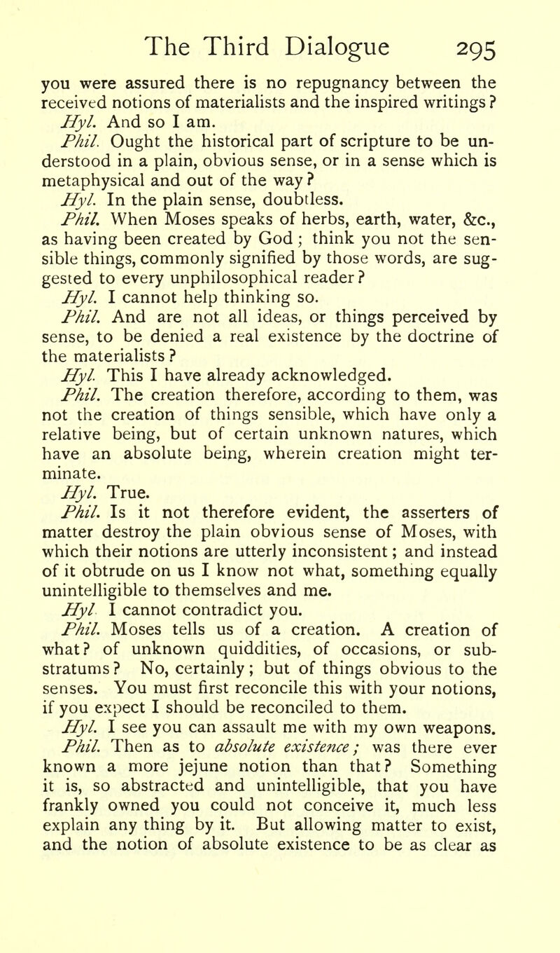 you were assured there is no repugnancy between the received notions of materialists and the inspired writings ? Hyl. And so I am. Phil. Ought the historical part of scripture to be un- derstood in a plain, obvious sense, or in a sense which is metaphysical and out of the way ? Hyl. In the plain sense, doubtless. Phil. When Moses speaks of herbs, earth, water, &c., as having been created by God; think you not the sen- sible things, commonly signified by those words, are sug- gested to every unphilosophical reader ? Hyl. I cannot help thinking so. Phil. And are not all ideas, or things perceived by sense, to be denied a real existence by the doctrine of the materialists ? Hyl This I have already acknowledged. Phil. The creation therefore, according to them, was not the creation of things sensible, which have only a relative being, but of certain unknown natures, which have an absolute being, wherein creation might ter- minate. Hyl. True. Phil. Is it not therefore evident, the asserters of matter destroy the plain obvious sense of Moses, with which their notions are utterly inconsistent; and instead of it obtrude on us I know not what, something equally unintelligible to themselves and me. Hyl I cannot contradict you. Phil. Moses tells us of a creation. A creation of what? of unknown quiddities, of occasions, or sub- stratums? No, certainly; but of things obvious to the senses. You must first reconcile this with your notions, if you expect I should be reconciled to them. Hyl. I see you can assault me with my own weapons. Phil. Then as to absolute existence; was there ever known a more jejune notion than that? Something it is, so abstracted and unintelligible, that you have frankly owned you could not conceive it, much less explain any thing by it. But allowing matter to exist, and the notion of absolute existence to be as clear as