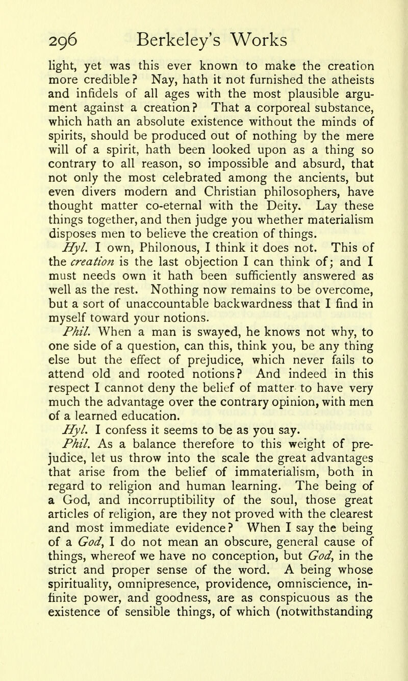 light, yet was this ever known to make the creation more credible? Nay, hath it not furnished the atheists and infidels of all ages with the most plausible argu- ment against a creation? That a corporeal substance, which hath an absolute existence without the minds of spirits, should be produced out of nothing by the mere will of a spirit, hath been looked upon as a thing so contrary to all reason, so impossible and absurd, that not only the most celebrated among the ancients, but even divers modern and Christian philosophers, have thought matter co-eternal with the Deity. Lay these things together, and then judge you whether materialism disposes men to believe the creation of things. Hyl. I own, Philonous, I think it does not. This of the creation is the last objection I can think of; and I must needs own it hath been sufficiently answered as well as the rest. Nothing now remains to be overcome, but a sort of unaccountable backwardness that I find in myself toward your notions. Phil. When a man is swayed, he knows not why, to one side of a question, can this, think you, be any thing else but the effect of prejudice, which never fails to attend old and rooted notions? And indeed in this respect I cannot deny the belief of matter to have very much the advantage over the contrary opinion, with men of a learned education. Hyl. I confess it seems to be as you say. Phil. As a balance therefore to this weight of pre- judice, let us throw into the scale the great advantages that arise from the belief of immaterialism, both in regard to religion and human learning. The being of a God, and incorruptibility of the soul, those great articles of religion, are they not proved with the clearest and most immediate evidence? When I say the being of a God^ I do not mean an obscure, general cause of things, whereof we have no conception, but God^ in the strict and proper sense of the word. A being whose spirituality, omnipresence, providence, omniscience, in- finite power, and goodness, are as conspicuous as the existence of sensible things, of which (notwithstanding