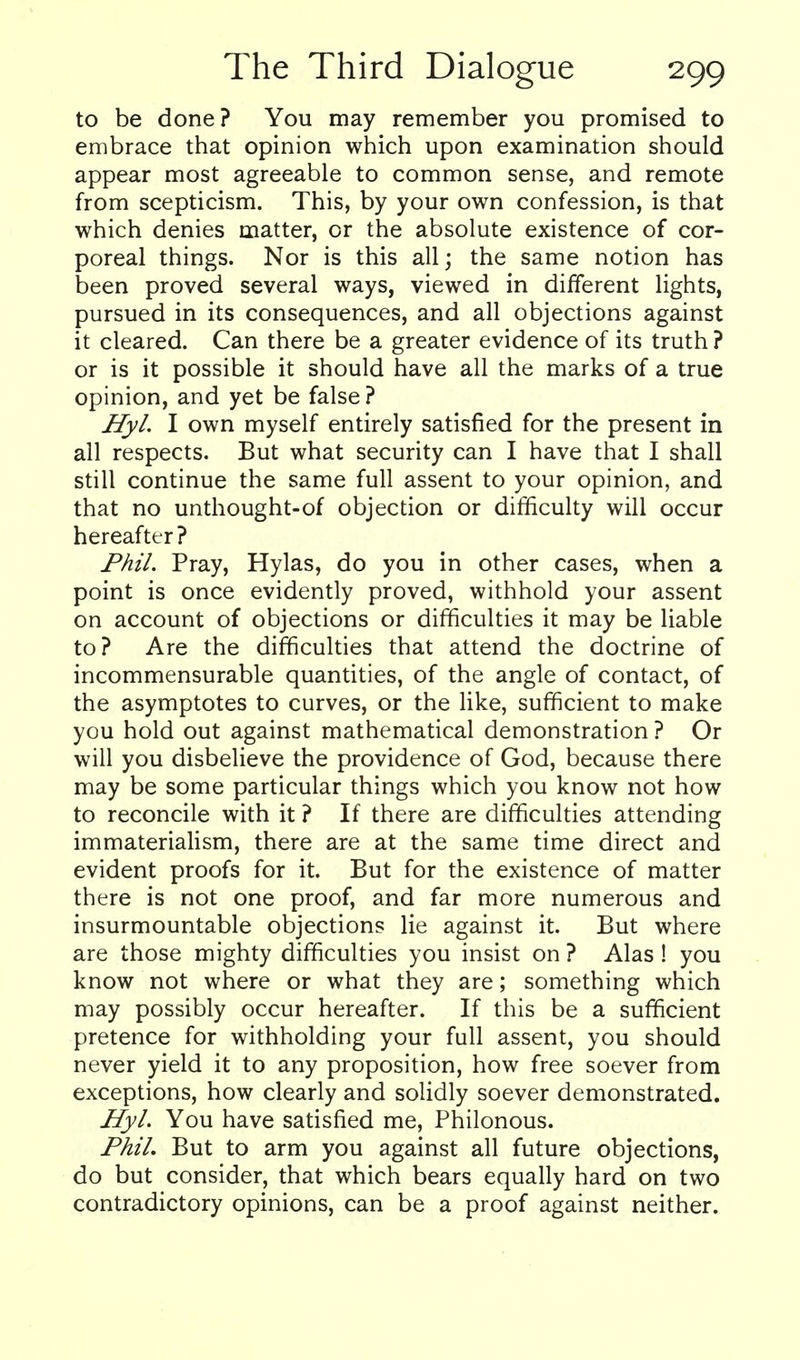 to be done? You may remember you promised to embrace that opinion which upon examination should appear most agreeable to common sense, and remote from scepticism. This, by your own confession, is that which denies matter, or the absolute existence of cor- poreal things. Nor is this all; the same notion has been proved several ways, viewed in different lights, pursued in its consequences, and all objections against it cleared. Can there be a greater evidence of its truth ? or is it possible it should have all the marks of a true opinion, and yet be false? Hyl. I own myself entirely satisfied for the present in all respects. But what security can I have that I shall still continue the same full assent to your opinion, and that no unthought-of objection or difficulty will occur hereafter? Phil. Pray, Hylas, do you in other cases, when a point is once evidently proved, withhold your assent on account of objections or difficulties it may be liable to? Are the difficulties that attend the doctrine of incommensurable quantities, of the angle of contact, of the asymptotes to curves, or the like, sufficient to make you hold out against mathematical demonstration ? Or will you disbelieve the providence of God, because there may be some particular things which you know not how to reconcile with it ? If there are difficulties attending immaterialism, there are at the same time direct and evident proofs for it. But for the existence of matter there is not one proof, and far more numerous and insurmountable objections lie against it. But where are those mighty difficulties you insist on ? Alas ! you know not where or what they are; something which may possibly occur hereafter. If this be a sufficient pretence for withholding your full assent, you should never yield it to any proposition, how free soever from exceptions, how clearly and solidly soever demonstrated. Hyl. You have satisfied me, Philonous. Phil. But to arm you against all future objections, do but consider, that which bears equally hard on two contradictory opinions, can be a proof against neither.