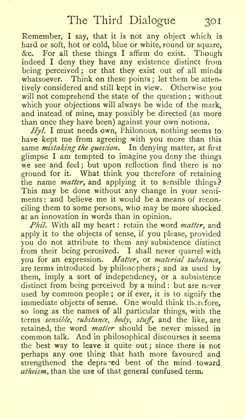 Remember, I say, that it is not any object which is hard or soft, hot or cold, blue or white, round or square, &c. For all these things I affirm do exist. Though indeed I deny they have any existence distinct from being perceived; or that they exist out of all minds whatsoever. Think on these points; let them be atten- tively considered and still kept in view. Otherwise you will not comprehend the state of the question; without which your objections will always be wide of the mark, and instead of mine, may possibly be directed (as more than once they have been) against your own notions. HyL I must needs own, Philonous, nothing seems to have kept me from agreeing with you more than this same mistaking the question. In denying matter, at first glimpse I am tempted to imagine you deny the things we see and feel; but upon reflection find there is no ground for it. What think you therefore of retaining the name matter^ and applying it to sensible things? This may be done without any change in your senti- ments : and believe me it would be a means of recon- ciling them to some persons, who may be more shocked at an innovation in words than in opinion. Phil. With all my heart: retain the word matter, and apply it to the objects of sense, if you please, provided you do not attribute to them any subsistence distinct from their being perceived. I shall never quarrel with you for an expression. Afatter, or material substance^ are terms introduced by philosophers; and as used by them, imply a sort of independency, or a subsistence distinct from being perceived by a mind: but are never used by common people; or if ever, it is to signify the immediate objects of sense. One would think th^rtfore, so long as the names of all particular things, with the terms sensible, substance, body, stuff, and the like, are retained, the word matter should be never missed in common talk. And in philosophical discourses it seems the best way to leave it quite out; since there is not perhaps any one thing that hath more favoured and strengthened the depraved bent of the mind toward atheism^ than the use of that general confused term.