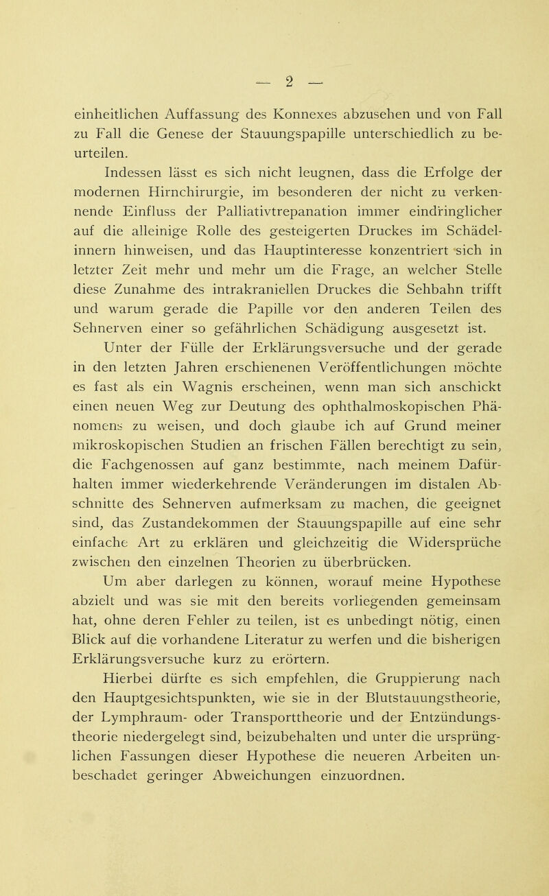 einheitlichen Auffassung des Konnexes abzusehen und von Fall zu Fall die Genese der Stauungspapille unterschiedlich zu be- urteilen. Indessen lässt es sich nicht leugnen, dass die Erfolge der modernen Hirnchirurgie, im besonderen der nicht zu verken- nende Einfluss der Palliativtrepanation immer eindringlicher auf die alleinige Rolle des gesteigerten Druckes im Schädel- innern hinweisen, und das Hauptinteresse konzentriert sich in letzter Zeit mehr und mehr um die Frage, an welcher Stelle diese Zunahme des intrakraniellen Druckes die Sehbahn trifft und warum gerade die Papille vor den anderen Teilen des Sehnerven einer so gefährlichen Schädigung ausgesetzt ist. Unter der Fülle der Erklärungsversuche und der gerade in den letzten Jahren erschienenen Veröffentlichungen möchte es fast als ein Wagnis erscheinen, wenn man sich anschickt einen neuen Weg zur Deutung des ophthalmoskopischen Phä- nomens zu weisen, und doch glaube ich auf Grund meiner mikroskopischen Studien an frischen Fällen berechtigt zu sein, die Fachgenossen auf ganz bestimmte, nach meinem Dafür- halten immer wiederkehrende Veränderungen im distalen Ab- schnitte des Sehnerven aufmerksam zu machen, die geeignet sind, das Zustandekommen der Stauungspapille auf eine sehr einfache Art zu erklären und gleichzeitig die Widersprüche zwischen den einzelnen Theorien zu überbrücken. Um aber darlegen zu können, worauf meine Hypothese abzielt und was sie mit den bereits vorliegenden gemeinsam hat, ohne deren Fehler zu teilen, ist es unbedingt nötig, einen Blick auf die vorhandene Literatur zu werfen und die bisherigen Erklärungsversuche kurz zu erörtern. Hierbei dürfte es sich empfehlen, die Gruppierung nach den Hauptgesichtspunkten, wie sie in der Blutstauungstheorie, der Lymphraum- oder Transporttheorie und der Entzündungs- theorie niedergelegt sind, beizubehalten und unter die ursprüng- lichen Fassungen dieser Hypothese die neueren Arbeiten un- beschadet geringer Abweichungen einzuordnen.