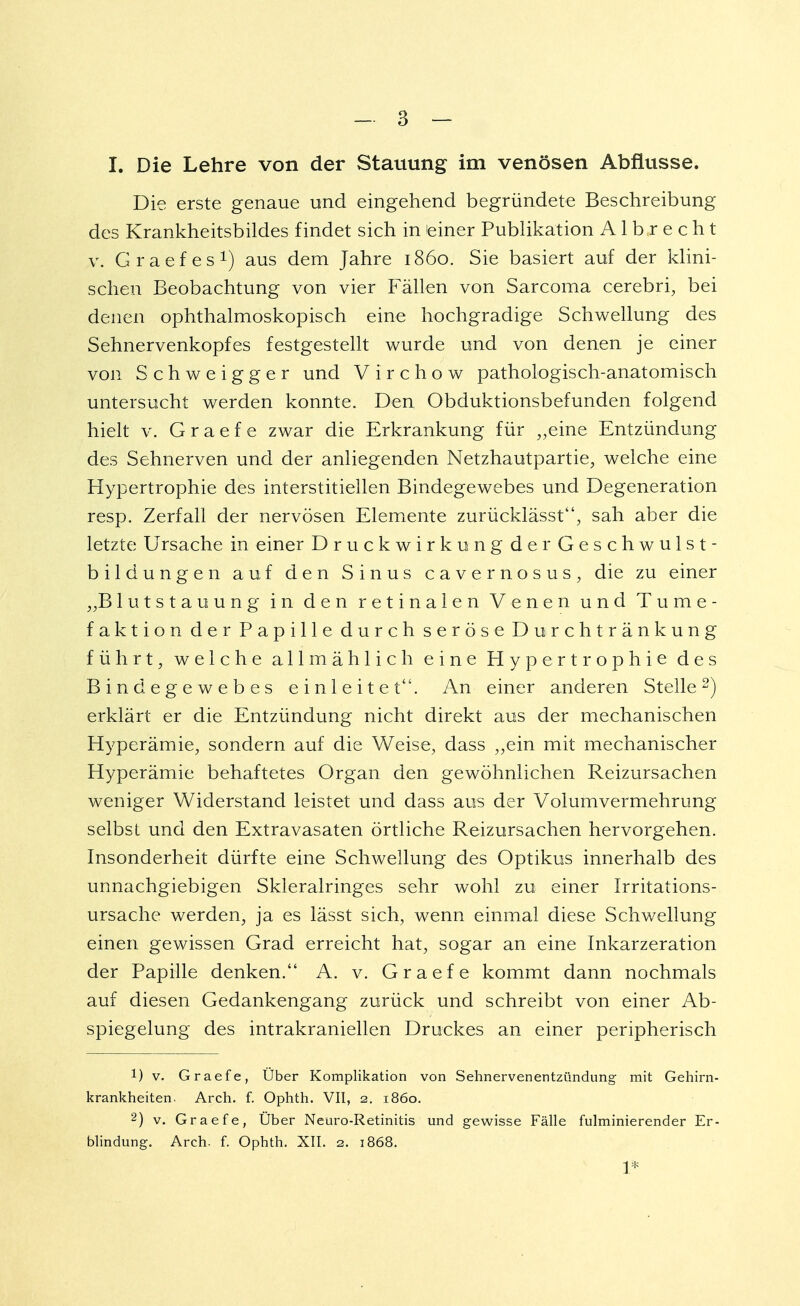 I. Die Lehre von der Stauung im venösen Abflüsse. Die erste genaue und eingehend begründete Beschreibung des Krankheitsbildes findet sich in einer Publikation A1 b r e c h t v. Graefes1) aus dem Jahre 1860. Sie basiert auf der klini- schen Beobachtung von vier Fällen von Sarcoma cerebri, bei denen ophthalmoskopisch eine hochgradige Schwellung des Sehnervenkopfes festgestellt wurde und von denen je einer von Schweigger und Virchow pathologisch-anatomisch untersucht werden konnte. Den Obduktionsbefunden folgend hielt v. G r a e f e zwar die Erkrankung für „eine Entzündung des Sehnerven und der anliegenden Netzhautpartie, welche eine Hypertrophie des interstitiellen Bindegewebes und Degeneration resp. Zerfall der nervösen Elemente zurücklässt, sah aber die letzte Ursache in einer Druckwirkung der Geschwulst- bildungen auf den Sinus cavernosus, die zu einer „Blutstauung in den retinalen Venen und Turne- faktion der Papille durch seröse Durchtränkung führt, welche allmählich eine Hypertrophie des Bindegewebes einleitet. An einer anderen Stelle2) erklärt er die Entzündung nicht direkt aus der mechanischen Hyperämie, sondern auf die Weise, dass „ein mit mechanischer Hyperämie behaftetes Organ den gewöhnlichen Reizursachen weniger Widerstand leistet und dass aus der Volumvermehrung selbst und den Extravasaten örtliche Reizursachen hervorgehen. Insonderheit dürfte eine Schwellung des Optikus innerhalb des unnachgiebigen Skleralringes sehr wohl zu einer Irritations- ursache werden, ja es lässt sich, wenn einmal diese Schwellung einen gewissen Grad erreicht hat, sogar an eine Inkarzeration der Papille denken. A. v. Graefe kommt dann nochmals auf diesen Gedankengang zurück und schreibt von einer Ab- spiegelung des intrakraniellen Druckes an einer peripherisch 1) v. Graefe, Über Komplikation von Sehnervenentzündung mit Gehirn- krankheiten. Arch. f. Ophth. VII, 2. 1860. 2) v. Graefe, Über Neuro-Retinitis und gewisse Fälle fulminierender Er- blindung. Arch. f. Ophth. XII. 2. 1868. 1*