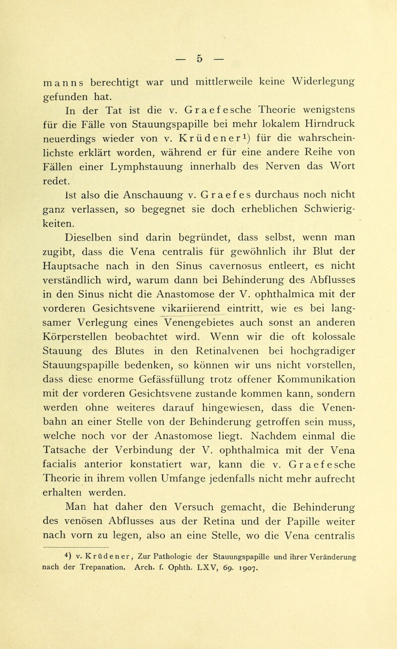 m a n n s berechtigt war und mittlerweile keine Widerlegung gefunden hat. In der Tat ist die v. Graefesche Theorie wenigstens für die Fälle von Stauungspapille bei mehr lokalem Hirndruck neuerdings wieder von v. Krüdener1) für die wahrschein- lichste erklärt worden, während er für eine andere Reihe von Fällen einer Lymphstauung innerhalb des Nerven das Wort redet. ist also die Anschauung v. Graefes durchaus noch nicht ganz verlassen, so begegnet sie doch erheblichen Schwierig- keiten. Dieselben sind darin begründet, dass selbst, wenn man zugibt, dass die Vena centralis für gewöhnlich ihr Blut der Hauptsache nach in den Sinus cavernosus entleert, es nicht verständlich wird, warum dann bei Behinderung des Abflusses in den Sinus nicht die Anastomose der V. ophthalmica mit der vorderen Gesichtsvene vikariierend eintritt, wie es bei lang- samer Verlegung eines Venengebietes auch sonst an anderen Körperstellen beobachtet wird. Wenn wir die oft kolossale Stauung des Blutes in den Retinalvenen bei hochgradiger Stauungspapille bedenken, so können wir uns nicht vorstellen, dass diese enorme Gefässfüllung trotz offener Kommunikation mit der vorderen Gesichtsvene zustande kommen kann, sondern werden ohne weiteres darauf hingewiesen, dass die Venen- bahn an einer Stelle von der Behinderung getroffen sein muss, welche noch vor der Anastomose liegt. Nachdem einmal die Tatsache der Verbindung der V. ophthalmica mit der Vena facialis anterior konstatiert war, kann die v. G r a e f e sehe Theorie in ihrem vollen Umfange jedenfalls nicht mehr aufrecht erhalten werden. Man hat daher den Versuch gemacht, die Behinderung des venösen Abflusses aus der Retina und der Papille weiter nach vorn zu legen, also an eine Stelle, wo die Vena centralis 4) v. Krüdener, Zur Pathologie der Stauungspapille und ihrer Veränderung nach der Trepanation. Arch. f. Ophth. LXV, 69. 1907.