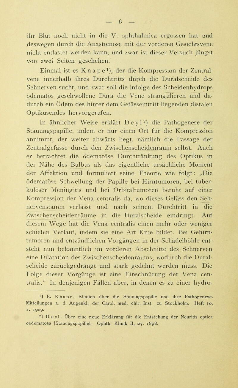 ihr Blut noch nicht in die V. ophthalmica ergossen hat und deswegen durch die Anastomose mit der vorderen Gesichtsvene nicht entlastet werden kann, und zwar ist dieser Versuch jüngst von zwei Seiten geschehen. Einmal ist es K n a p e 1), der die Kompression der Zentral- vene innerhalb ihres Durchtritts durch die Duralscheide des Sehnerven sucht, und zwar soll die infolge des Scheidenhydrops ödematös geschwollene Dura die Vene strangulieren und da- durch ein Ödem des hinter dem Gefässeintritt liegenden distalen Optikusendes hervorgerufen. In ähnlicher Weise erklärt D e y 12) die Pathogenese der Stauungspapille, indem er nur einen Ort für die Kompression annimmt, der weiter abwärts liegt, nämlich die Passage der Zentralgefässe durch den Zwischenscheidenraum selbst. Auch er betrachtet die ödematöse Durchtränkung des Optikus in der Nähe des Bulbus als das eigentliche ursächliche Moment der Affektion und formuliert seine Theorie wie folgt: „Die ödematöse Schwellung der Papille bei Hirntumoren, bei tuber- kulöser Meningitis und bei Orbitaltumoren beruht auf einer Kompression der Vena centralis da, wo dieses Gefäss den Seh- nervenstamm verlässt und nach seinem Durchtritt in die Zwischenscheidenräume in die Duralscheide eindringt. Auf diesem Wege hat die Vena centralis einen mehr oder weniger schiefen Verlauf, indem sie eine Art Knie bildet. Bei Gehirn- tumoren und entzündlichen Vorgängen in der Schädelhöhle ent- steht nun bekanntlich im vorderen Abschnitte des Sehnerven eine Dilatation des Zwischenscheidenraums, wodurch die Dural- scheide zurückgedrängt und stark gedehnt werden muss. Die Folge dieser Vorgänge ist eine Einschnürung der Vena cen- tralis. In denjenigen Fällen aber, in denen es zu einer hydro- *) E. Knape, Studien über die Stauungspapille und ihre Pathogenese. Mitteilungen a. d. Augenkl. der Carol. med. chir. Inst, zu Stockholm. Heft 10, i. 1909. 2) D eyl, Uber eine neue Erklärung für die Entstehung der Neuritis optica oedematosa (Stauungspapille). Ophth. Klinik II, 27. 1898.