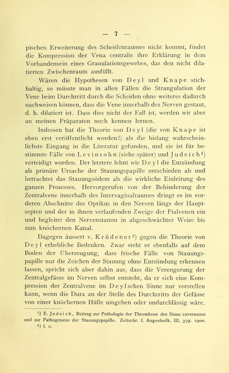 pischen Erweiterung des Scheidenraumes nicht kommt, findet die Kompression der Vena centralis ihre Erklärung in dem Vorhandensein eines Granulationsgewebes, das den nicht dila- tierten Zwischenraum ausfüllt. Wären die Hypothesen von D e y 1 und Knape stich- haltig, so müsste man in allen Fällen die Strangulation der Vene beim Durchtritt durch die Scheiden ohne weiteres dadurch nachweisen können, dass die Vene innerhalb des Nerven gestaut, d. h. dilatiert ist. Dass dies nicht der Fall ist, werden wir aber an meinen Präparaten noch kennen lernen. Indessen hat die Theorie von D e y 1 (die von Knape ist eben erst veröffentlicht worden!) als die bislang wahrschein- lichste. Eingang in die Literatur gefunden, und sie ist für be- stimmte Fälle von Levinsohn (siehe später) und J u d e i c h *) verteidigt worden. Der letztere lehnt wie D e y 1 die Entzündung als primäre Ursache der Stauungspapille entschieden ab und betrachtet das Stauungsödem als die wirkliche Einleitung des ganzen Prozesses. Hervorgerufen von der Behinderung der Zentralvene innerhalb des Intervaginalraumes dringt es im vor- deren Abschnitte des Optikus in den Nerven längs der Haupt- septen und der in ihnen verlaufenden Zweige der Pialvenen ein und begleitet den Nervenstamm in abgeschwächter Weise bis zum knöchernen Kanal. Dagegen äussert v. Krüdener2) gegen die Theorie von D e y 1 erhebliche Bedenken. Zwar steht er ebenfalls auf dem Boden der Überzeugung, dass frische Fälle von Stauungs- papille nur die Zeichen der Stauung ohne Entzündung erkennen lassen, spricht sich aber dahin aus, dass die Verengerung der Zentralgefässe im Nerven selbst entsteht, da er sich eine Kom- pression der Zentralvene im D e y 1 sehen Sinne nur vorstellen kann, wenn die Dura an der Stelle des Durchtritts der Gefässe von einer knöchernen Hülle umgeben oder undurchlässig wäre. E. Judei ch, Beitrag zur Pathologie der Thrombose des Sinus cavernosus und zur Pathogenese der Stauungspapille. Zeitschr. f. Augenheilk. III. 379. 1900. 2) 1. c.