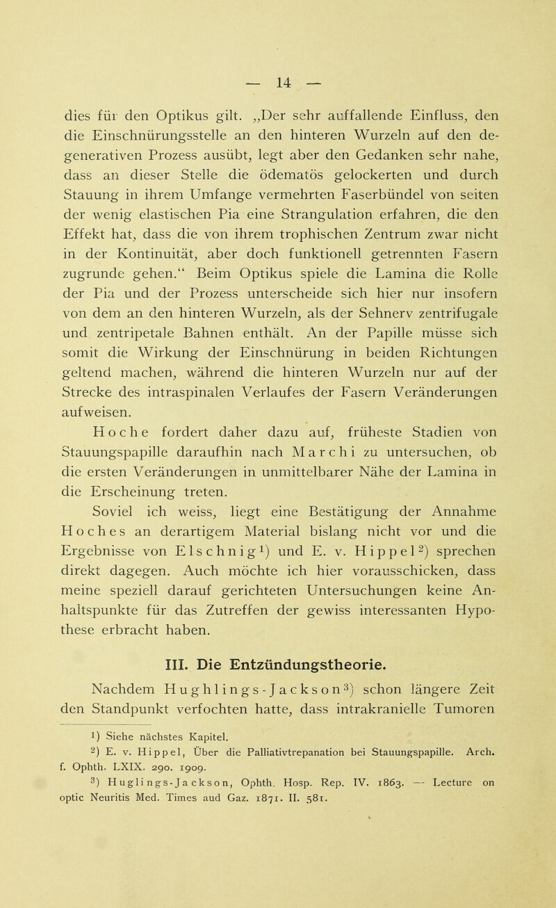 dies für den Optikus gilt. „Der sehr auffallende Einfluss, den die Einschnürungsstelle an den hinteren Wurzeln auf den de- generativen Prozess ausübt, legt aber den Gedanken sehr nahe, dass an dieser Stelle die ödematös gelockerten und durch Stauung in ihrem Umfange vermehrten Faserbündel von seiten der wenig elastischen Pia eine Strangulation erfahren, die den Effekt hat, dass die von ihrem trophischen Zentrum zwar nicht in der Kontinuität, aber doch funktionell getrennten Fasern zugrunde gehen. Beim Optikus spiele die Lamina die Rolle der Pia und der Prozess unterscheide sich hier nur insofern von dem an den hinteren Wurzeln, als der Sehnerv zentrifugale und zentripetale Bahnen enthält. An der Papille müsse sich somit die Wirkung der Einschnürung in beiden Richtungen geltend machen, während die hinteren Wurzeln nur auf der Strecke des intraspinalen Verlaufes der Fasern Veränderungen aufweisen. Ho che fordert daher dazu auf, früheste Stadien von Stauungspapille daraufhin nach M a r c h i zu untersuchen, ob die ersten Veränderungen in unmittelbarer Nähe der Lamina in die Erscheinung treten. Soviel ich weiss, liegt eine Bestätigung der Annahme H o c h e s an derartigem Material bislang nicht vor und die Ergebnisse von Elschnig1) und E. v. Hippel2) sprechen direkt dagegen. Auch möchte ich hier vorausschicken, dass meine speziell darauf gerichteten Untersuchungen keine An- haltspunkte für das Zutreffen der gewiss interessanten Hypo- these erbracht haben. III. Die Entzündungstheorie. Nachdem Hughlings-Jackson3) schon längere Zeit den Standpunkt verfochten hatte, dass intrakranielle Tumoren !) Siehe nächstes Kapitel. 2) E. v. Hippel, Über die Palliativtrepanation bei Stauungspapille. Arch. f. Ophth. LXIX. 290. 1909. 3) Huglings-Jackson, Ophth. Hosp. Rep. IV. 1863. — Lecture on optic Neuritis Med. Times aud Gaz. 1871. IL 581.