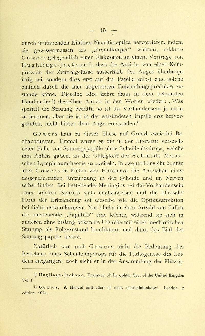 durch irritierenden Einfluss Neuritis optica hervorriefen, indem sie gewissermassen als „Fremdkörper wirkten, erklärte Gowers gelegentlich einer Diskussion zu einem Vortrage von Hughlings-Jackson1), dass die Ansicht von einer Kom- pression der Zentralgefässe ausserhalb des Auges überhaupt irrig sei, sondern dass erst auf der Papille selbst eine solche einfach durch die hier abgesetzten Entzündungsprodukte zu- stande käme. Dieselbe Idee kehrt dann in dem bekannten Handbuche2) desselben Autors in den Worten wieder: „Was speziell die Stauung betrifft, so ist ihr Vorhandensein ja nicht zu leugnen, aber sie ist in der entzündeten Papille erst hervor- gerufen, nicht hinter dem Auge entstanden. Gowers kam zu dieser These auf Grund zweierlei Be- obachtungen. Einmal waren es die in der Literatur verzeich- neten Fälle von Stauungspapille ohne Scheidenhydrops, welche ihm Anlass gaben, an der Gültigkeit der Schmidt-Manz- schen Lymphraumtheorie zu zweifeln. In zweiter Hinsicht konnte aber Gowers in Fällen von Hirntumor die Anzeichen einer deszendierenden Entzündung in der Scheide und im Nerven selbst finden. Bei bestehender Meningitis sei das Vorhandensein einer solchen Neuritis stets nachzuweisen und die klinische Form der Erkrankung sei dieselbe wie die Optikusaffektion bei Gehirnerkrankungen. Nur bliebe in einer Anzahl von Fällen die entstehende „Papillitis eine leichte, während sie sich in anderen ohne bislang bekannte Ursache mit einer mechanischen Stauung als Folgezustand kombiniere und dann das Bild der Stauungspapille liefere. Natürlich war auch Gowers nicht die Bedeutung des Bestehens eines Scheidenhydrops für die Pathogenese des Lei- dens entgangen; doch sieht er in der Ansammlung der Flüssig- 1) Huglings-Jackson, Transact. of the ophth. Soc. of the United Kingdon Vol I. 2) Gowers, A Manuel and atlas of med. ophthalmoskopy. London. 2 edition. 1882.