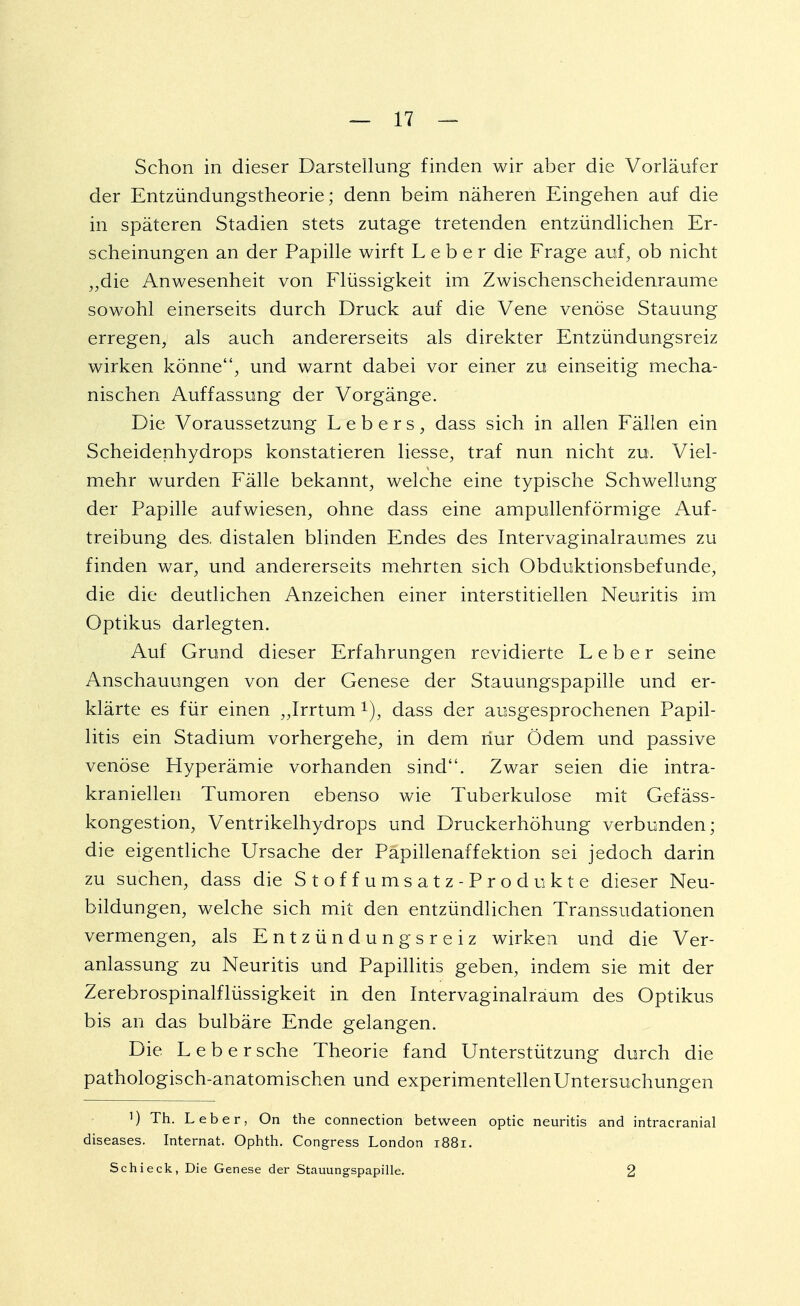 Schon in dieser Darstellung finden wir aber die Vorläufer der Entzündungstheorie; denn beim näheren Eingehen auf die in späteren Stadien stets zutage tretenden entzündlichen Er- scheinungen an der Papille wirft Leber die Frage auf, ob nicht „die Anwesenheit von Flüssigkeit im Zwischenscheidenraume sowohl einerseits durch Druck auf die Vene venöse Stauung erregen, als auch andererseits als direkter Entzündungsreiz wirken könne, und warnt dabei vor einer zu einseitig mecha- nischen Auffassung der Vorgänge. Die Voraussetzung L e b e r s , dass sich in allen Fällen ein Scheidenhydrops konstatieren Hesse, traf nun nicht zu. Viel- mehr wurden Fälle bekannt, welche eine typische Schwellung der Papille aufwiesen, ohne dass eine ampullenförmige Auf- treibung des. distalen blinden Endes des Intervaginalraumes zu finden war, und andererseits mehrten sich Obduktionsbefunde, die die deutlichen Anzeichen einer interstitiellen Neuritis im Optikus darlegten. Auf Grund dieser Erfahrungen revidierte Leber seine Anschauungen von der Genese der Stauungspapille und er- klärte es für einen „Irrtum r), dass der ausgesprochenen Papil- litis ein Stadium vorhergehe, in dem nur Ödem und passive venöse Hyperämie vorhanden sind. Zwar seien die intra- kraniellen Tumoren ebenso wie Tuberkulose mit Gefäss- kongestion, Ventrikelhydrops und Druckerhöhung verbunden; die eigentliche Ursache der Papillenaffektion sei jedoch darin zu suchen, dass die Stoffumsatz-Produkte dieser Neu- bildungen, welche sich mit den entzündlichen Transsudationen vermengen, als Entzündungsreiz wirken und die Ver- anlassung zu Neuritis und Papillitis geben, indem sie mit der Zerebrospinalflüssigkeit in den Intervaginalräum des Optikus bis an das bulbäre Ende gelangen. Die Leber sehe Theorie fand Unterstützung durch die pathologisch-anatomischen und experimentellen Untersuchungen ]) Th. Leber, On the connection between optic neuritis and intracranial diseases. Internat. Ophth. Congress London 1881. Schieck, Die Genese der Stauungspapille. 2