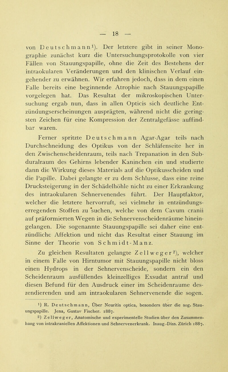 von Deutschmann1). Der letztere gibt in seiner Mono- graphie zunächst kurz die Untersuchungsprotokolle von vier Fällen von Stauungspapille, ohne die Zeit des Bestehens der intraokularen Veränderungen und den klinischen Verlauf ein- gehender zu erwähnen. Wir erfahren jedoch, dass in dem einen Falle bereits eine beginnende Atrophie nach Stauungspapille vorgelegen hat. Das Resultat der mikroskopischen Unter- suchung ergab nun, dass in allen Opticis sich deutliche Ent- zündungserscheinungen ausprägten, während nicht die gering- sten Zeichen für eine Kompression der Zentralgefässe auffind- bar waren. Ferner spritzte Deutschmann Agar-Agar teils nach Durchschneidung des Optikus von der Schläfenseite her in den Zwischenscheidenraum, teils nach Trepanation in den Sub- duralraum des Gehirns lebender Kaninchen ein und studierte dann die Wirkung dieses Materials auf die Optikusscheiden und die Papille. Dabei gelangte er zu dem Schlüsse, dass eine reine Drucksteigerung in der Schädelhöhle nicht zu einer Erkrankung des intraokularen Sehnervenendes führt. Der Hauptfaktor, welcher die letztere hervorruft, sei vielmehr in entzündungs- erregenden Stoffen zu 'suchen, welche von dem Cavum cranii auf präf ormierten Wegen in die Sehnervenscheidenräume hinein- gelangen. Die sogenannte Stauungspapille sei daher eine ent- zündliche Affektion und nicht das Resultat einer Stauung im Sinne der Theorie von Schmidt-Manz. Zu gleichen Resultaten gelangte Z e 11 w e g e r 2), welcher in einem Falle von Hirntumor mit Stauungspapille nicht bloss einen Hydrops in der Sehnervenscheide, sondern ein den Scheidenraum ausfüllendes kleinzelliges Exsudat antraf und diesen Befund für den Ausdruck einer im Scheidenraume des- zendierenden und am intraokularen Sehnervenende die sogen. !) R. Deutschmann, Über Neuritis optica, besonders über die sog. Stau- ungspapille. Jena, Gustav Fischer. 1887. 2) Zellweger, Anatomische und experimentelle Studien über den Zusammen- hang von intrakraniellen Affektionen und Sehnervenerkrank. Inaug.-Diss. Zürich 1887.