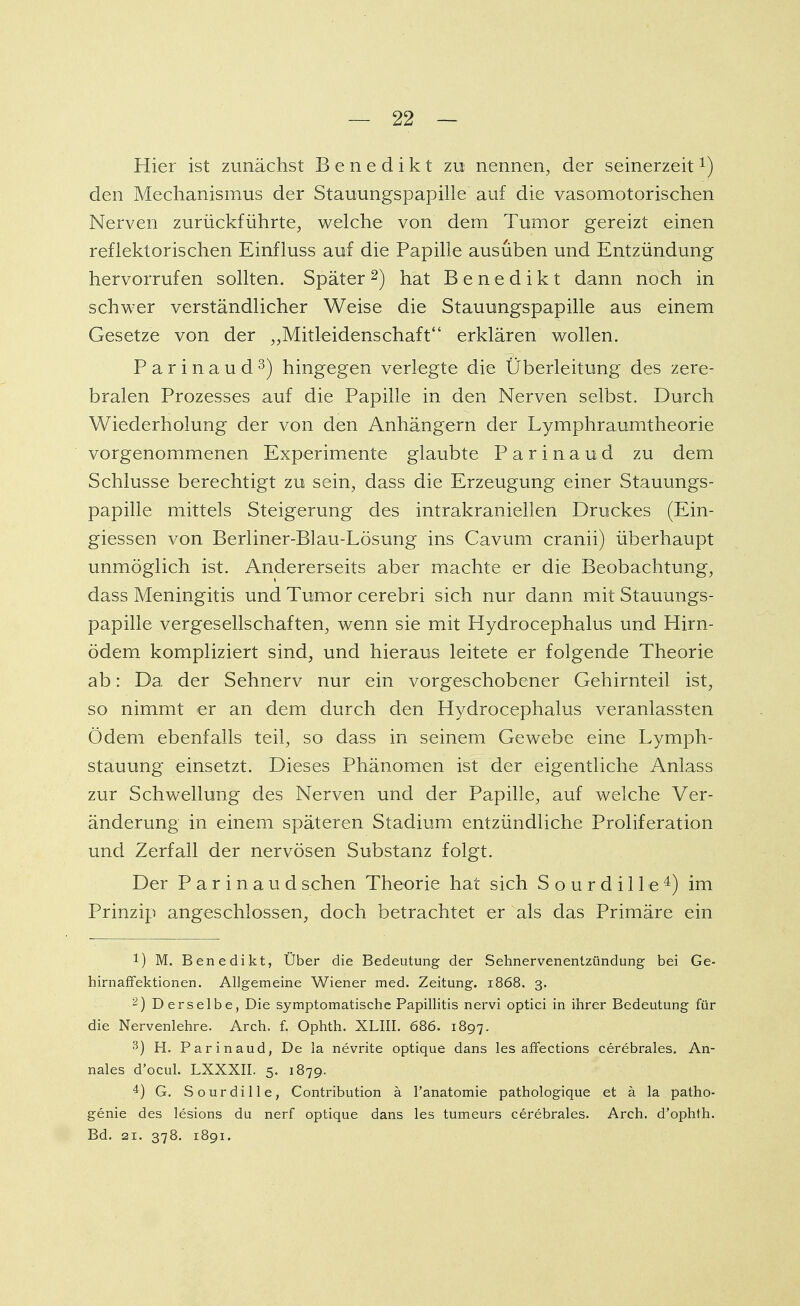 Hier ist zunächst Benedikt zu nennen, der seinerzeit1) den Mechanismus der Stauungspapille auf die vasomotorischen Nerven zurückführte, welche von dem Tumor gereizt einen reflektorischen Einfluss auf die Papille ausüben und Entzündung hervorrufen sollten. Später2) hat Benedikt dann noch in schwer verständlicher Weise die Stauungspapille aus einem Gesetze von der „Mitleidenschaft erklären wollen. Parinaud3) hingegen verlegte die Überleitung des zere- bralen Prozesses auf die Papille in den Nerven selbst. Durch Wiederholung der von den Anhängern der Lymphraumtheorie vorgenommenen Experimente glaubte Parinaud zu dem Schlüsse berechtigt zu sein, dass die Erzeugung einer Stauungs- papille mittels Steigerung des intrakraniellen Druckes (Ein- giessen von Berliner-Blau-Lösung ins Cavum cranii) überhaupt unmöglich ist. Andererseits aber machte er die Beobachtung, dass Meningitis und Tumor cerebri sich nur dann mit Stauungs- papille vergesellschaften, wenn sie mit Hydrocephalus und Hirn- ödem kompliziert sind, und hieraus leitete er folgende Theorie ab: Da der Sehnerv nur ein vorgeschobener Gehirnteil ist, so nimmt er an dem durch den Hydrocephalus veranlassten Ödem ebenfalls teil, so dass in seinem Gewebe eine Lymph- stauung einsetzt. Dieses Phänomen ist der eigentliche Anlass zur Schwellung des Nerven und der Papille, auf welche Ver- änderung in einem späteren Stadium entzündliche Proliferation und Zerfall der nervösen Substanz folgt. Der Parinaud sehen Theorie hat sich S o u r d i 11 e 4) im Prinzip angeschlossen, doch betrachtet er als das Primäre ein !) M. Benedikt, Über die Bedeutung der Sehnervenentzündung bei Ge- hirnaffektionen. Allgemeine Wiener med. Zeitung. 1868. 3. 2) Derselbe, Die symptomatische Papillitis nervi optici in ihrer Bedeutung für die Nervenlehre. Arch. f. Ophth. XLIII. 686. 1897. 3) H. Parinaud, De la nevrite optique dans les affections cerebrales. An- nales d'ocul. LXXXII. 5. 1879. 4) G. Sourdille, Contribution ä Fanatomie pathologique et ä la patho- genie des lesions du nerf optique dans les tumeurs cerebrales. Arch. d'ophth. Bd. 21. 378. 1891.