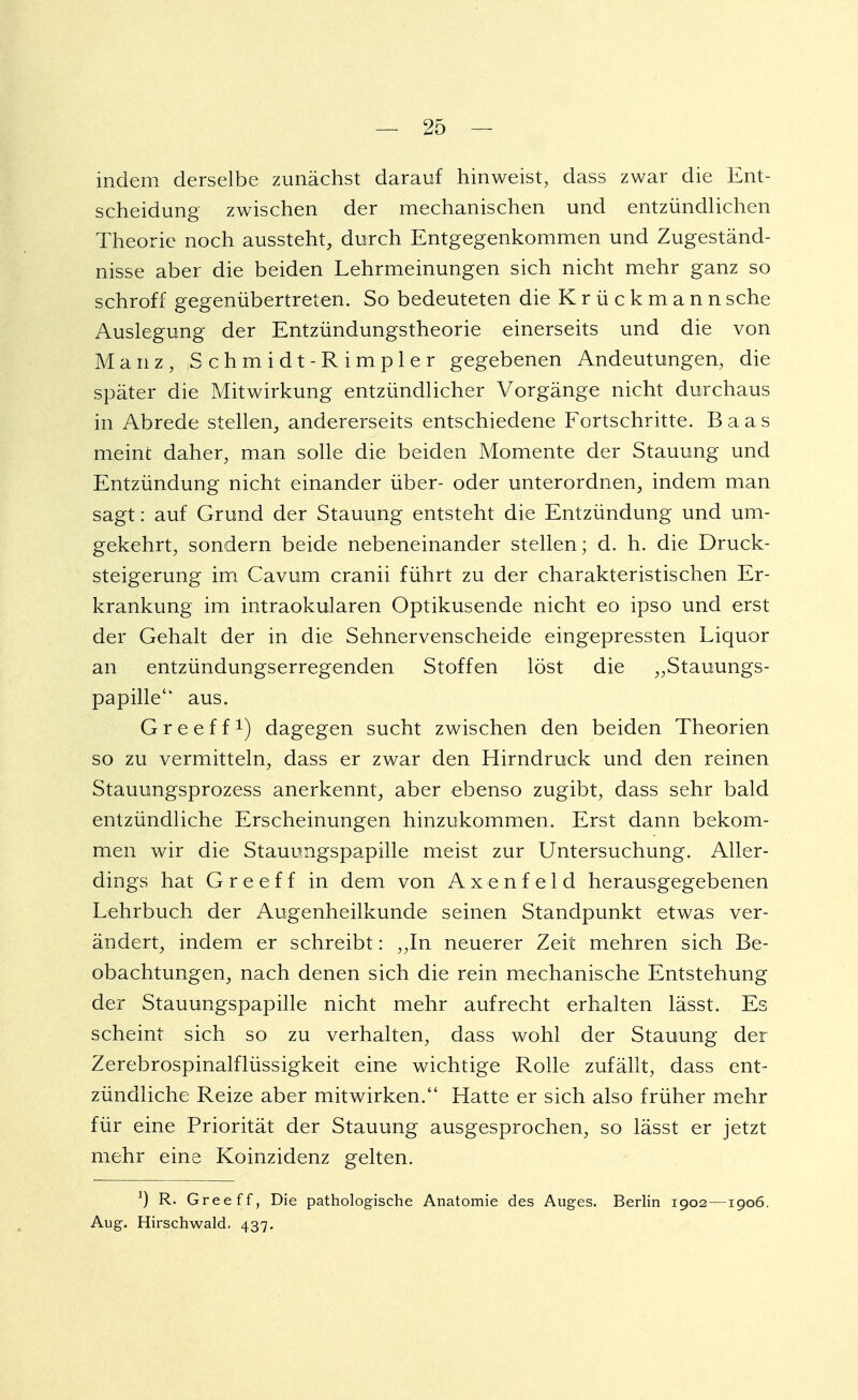 indem derselbe zunächst darauf hinweist, dass zwar die Ent- scheidung zwischen der mechanischen und entzündlichen Theorie noch aussteht, durch Entgegenkommen und Zugeständ- nisse aber die beiden Lehrmeinungen sich nicht mehr ganz so schroff gegenübertreten. So bedeuteten die Krückmann sehe Auslegung der Entzündungstheorie einerseits und die von Mauz, Schmidt-Rimpler gegebenen Andeutungen, die später die Mitwirkung entzündlicher Vorgänge nicht durchaus in Abrede stellen, andererseits entschiedene Fortschritte. Baas meint daher, man solle die beiden Momente der Stauung und Entzündung nicht einander über- oder unterordnen, indem man sagt: auf Grund der Stauung entsteht die Entzündung und um- gekehrt, sondern beide nebeneinander stellen; d. h. die Druck- steigerung im Cavum cranii führt zu der charakteristischen Er- krankung im intraokularen Optikusende nicht eo ipso und erst der Gehalt der in die Sehnervenscheide eingepressten Liquor an entzündungserregenden Stoffen löst die „Stauungs- papille'1 aus. Greeff1) dagegen sucht zwischen den beiden Theorien so zu vermitteln, dass er zwar den Hirndruck und den reinen Stauungsprozess anerkennt, aber ebenso zugibt, dass sehr bald entzündliche Erscheinungen hinzukommen. Erst dann bekom- men wir die Stauungspapille meist zur Untersuchung. Aller- dings hat Greeff in dem von Axenfeld herausgegebenen Lehrbuch der Augenheilkunde seinen Standpunkt etwas ver- ändert, indem er schreibt: ,,In neuerer Zeit mehren sich Be- obachtungen, nach denen sich die rein mechanische Entstehung der Stauungspapille nicht mehr aufrecht erhalten lässt. Es scheint sich so zu verhalten, dass wohl der Stauung der Zerebrospinalflüssigkeit eine wichtige Rolle zufällt, dass ent- zündliche Reize aber mitwirken. Hatte er sich also früher mehr für eine Priorität der Stauung ausgesprochen, so lässt er jetzt mehr eine Koinzidenz gelten. *) R. Greeff, Die pathologische Anatomie des Auges. Berlin 1902—1906. Aug. Hirschwald. 437.