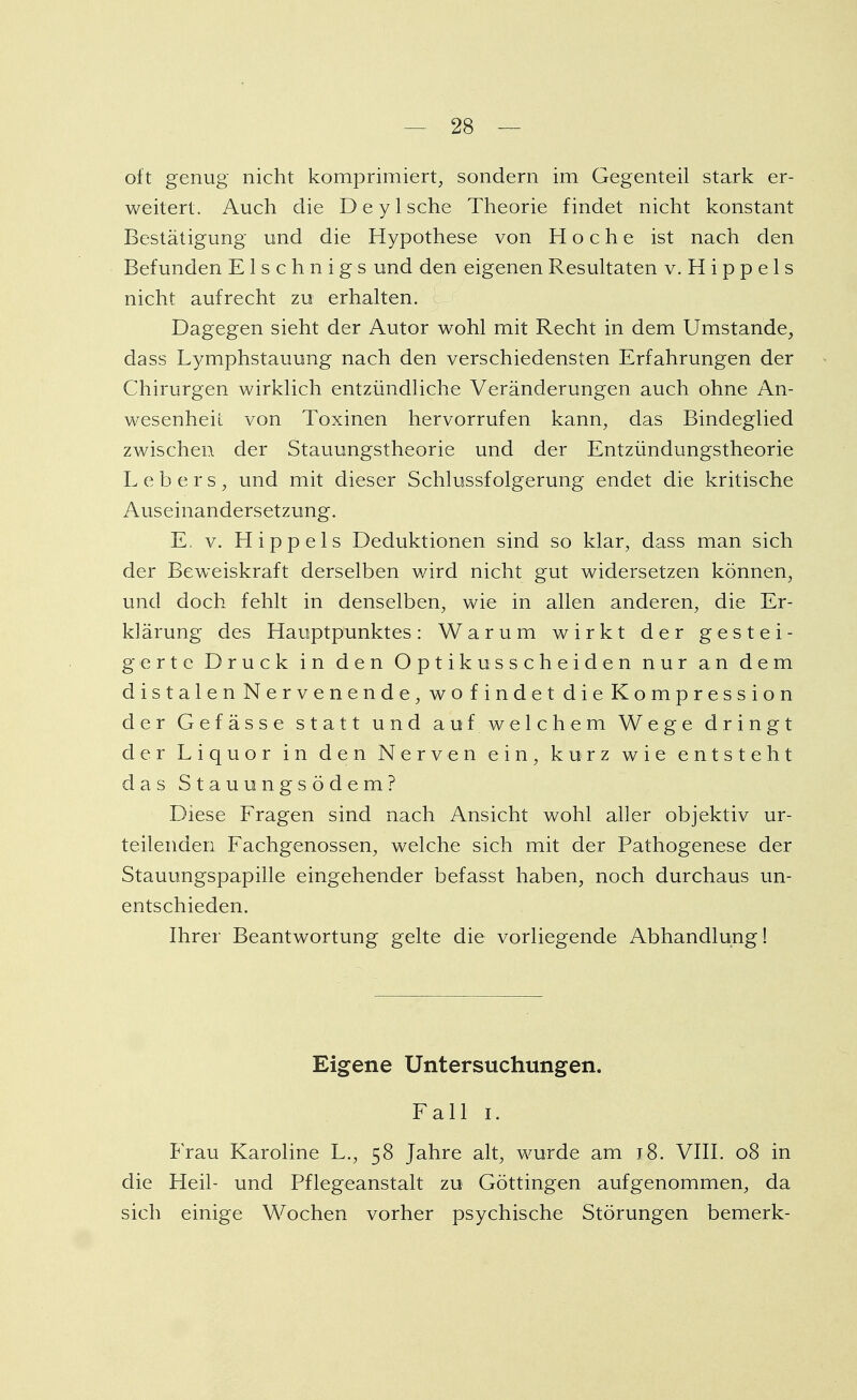 oft genug nicht komprimiert, sondern im Gegenteil stark er- weitert. Auch die De y Ische Theorie findet nicht konstant Bestätigung und die Hypothese von Hoche ist nach den Befunden E1 s c h n i g s und den eigenen Resultaten v. H i p p e 1 s nicht aufrecht zu erhalten. Dagegen sieht der Autor wohl mit Recht in dem Umstände, dass Lymphstauung nach den verschiedensten Erfahrungen der Chirurgen wirklich entzündliche Veränderungen auch ohne An- wesenheit von Toxinen hervorrufen kann, das Bindeglied zwischen der Stauungstheorie und der Entzündungstheorie L e b e r s , und mit dieser Schlussfolgerung endet die kritische Auseinandersetzung. E. v. Hippels Deduktionen sind so klar, dass man sich der Beweiskraft derselben wird nicht gut widersetzen können, und doch fehlt in denselben, wie in allen anderen, die Er- klärung des Hauptpunktes: Warum wirkt der gestei- gerte Druck in den Optikusscheiden nur an dem distalen Nervenende, wo findet die Kompression der Gefässe statt und auf welchem Wege dringt der Liquor in den Nerven ein, kurz wie entsteht das Stauungsödem? Diese Fragen sind nach Ansicht wohl aller objektiv ur- teilenden Fachgenossen, welche sich mit der Pathogenese der Stauungspapille eingehender befasst haben, noch durchaus un- entschieden. Ihrer Beantwortung gelte die vorliegende Abhandlung! Eigene Untersuchungen. Fall i. Frau Karoline L., 58 Jahre alt, wurde am 18. VIII. 08 in die Heil- und Pflegeanstalt zu Göttingen aufgenommen, da sich einige Wochen vorher psychische Störungen bemerk-