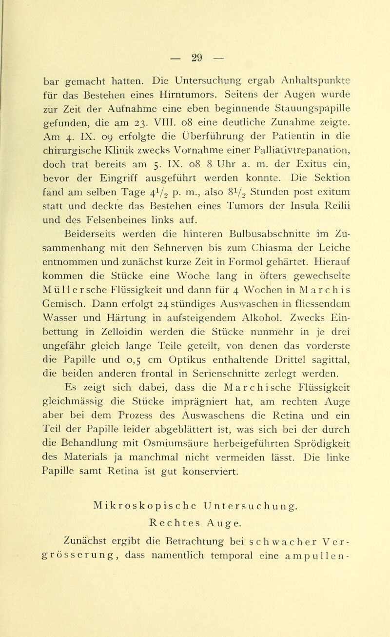 bar gemacht hatten. Die Untersuchung ergab Anhaltspunkte für das Bestehen eines Hirntumors. Seitens der Augen wurde zur Zeit der Aufnahme eine eben beginnende Stauungspapille gefunden, die am 23. VIII. 08 eine deutliche Zunahme zeigte. Am 4. IX. 09 erfolgte die Überführung der Patientin in die chirurgische Klinik zwecks Vornahme einer Palliativtrepanation, doch trat bereits am 5. IX. 08 8 Uhr a. m. der Exitus ein, bevor der Eingriff ausgeführt werden konnte. Die Sektion fand am selben Tage 41/2 p. m., also 8V2 Stunden post exitum statt und deckte das Bestehen eines Tumors der Insula Reilii und des Felsenbeines links auf. Beiderseits werden die hinteren Bulbusabschnitte im Zu- sammenhang mit den Sehnerven bis zum Chiasma der Leiche entnommen und zunächst kurze Zeit in Formol gehärtet. Hierauf kommen die Stücke eine Woche lang in öfters gewechselte Müller sehe Flüssigkeit und dann für 4 Wochen in M a r c h i s Gemisch. Dann erfolgt 24 stündiges Auswaschen in fliessendem Wasser und Härtung in aufsteigendem Alkohol. Zwecks Ein- bettung in Zelloidin werden die Stücke nunmehr in je drei ungefähr gleich lange Teile geteilt, von denen das vorderste die Papille und 0,5 cm Optikus enthaltende Drittel sagittal, die beiden anderen frontal in Serienschnitte zerlegt werden. Es zeigt sich dabei, dass die M a r c h i sehe Flüssigkeit gleichmässig die Stücke imprägniert hat> am rechten Auge aber bei dem Prozess des Auswaschens die Retina und ein Teil der Papille leider abgeblättert ist, was sich bei der durch die Behandlung mit Osmiumsäure herbeigeführten Sprödigkeit des Materials ja manchmal nicht vermeiden lässt. Die linke Papille samt Retina ist gut konserviert. Mikroskopische Untersuchung. Rechtes Auge. Zunächst ergibt die Betrachtung bei schwacher Ver- grösser ung, dass namentlich temporal eine ampullen-