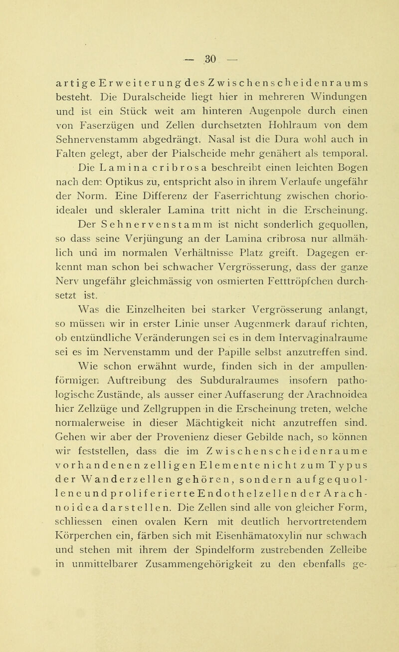 artigeErweiterungdesZwischenscheidenraums besteht. Die Duralscheide liegt hier in mehreren Windungen und ist ein Stück weit am hinteren Augenpole durch einen von Faserzügen und Zellen durchsetzten Hohlraum von dem Sehnervenstamm abgedrängt. Nasal ist die Dura wohl auch in Falten gelegt, aber der Piaischeide mehr genähert als temporal. Die Lamina cribrosa beschreibt einen leichten Bogen nach dem Optikus zu, entspricht also in ihrem Verlaufe ungefähr der Norm. Eine Differenz der Faserrichtung zwischen chorio- idealei und skleraler Lamina tritt nicht in die Erscheinung. Der Sehnervenstamm ist nicht sonderlich gequollen, so dass seine Verjüngung an der Lamina cribrosa nur allmäh- lich und im normalen Verhältnisse Platz greift. Dagegen er- kennt man schon bei schwacher Vergrösserung, dass der ganze Nerv ungefähr gleichmässig von osmierten Fetttröpfchen durch- setzt ist. Was die Einzelheiten bei starker Vergrösserung anlangt, so müssen wir in erster Linie unser Augenmerk darauf richten, ob entzündliche Veränderungen sei es in dem Intervaginalraume sei es im Nervenstamm und der Papille selbst anzutreffen sind. Wie schon erwähnt wurde, finden sich in der ampullen- förrnigen Auftreibung des Subduralraumes insofern patho- logische Zustände, als ausser einer Auffaserung der Arachnoidea hier Zellzüge und Zellgruppen in die Erscheinung treten, welche normalerweise in dieser Mächtigkeit nicht anzutreffen sind. Gehen wir aber der Provenienz dieser Gebilde nach, so können wir feststellen, dass die im Zwischenscheidenraume vorhandenen zelligen Elemente nicht zum Typus der Wanderzellen gehören, sondern aufgequol- leneundproliferierteEndothelzellender Arach- noidea darstellen. Die Zellen sind alle von gleicher Form, schliessen einen ovalen Kern mit deutlich hervortretendem Körperchen ein, färben sich mit Eisenhämatoxylin nur schwach und stehen mit ihrem der Spindelform zustrebenden Zelleibe in unmittelbarer Zusammengehörigkeit zu den ebenfalls ge-