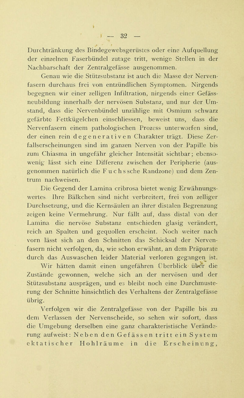 Durchtränkung des Bindegewebsgerüstes oder eine Aufquellung der einzelnen Faserbündel zutage tritt, wenige Stellen in der Nachbarschaft der Zentralgefässe ausgenommen. Genau wie die Stützsubstanz ist auch die Masse der Nerven- fasern durchaus frei von entzündlichen Symptomen. Nirgends begegnen wir einer zelligen Infiltration, nirgends einer Gefäss- neubildung innerhalb der nervösen Substanz, und nur der Um- stand, dass die Nervenbündel unzählige mit Osmium schwarz gefärbte Fettkügelchen einschliessen, beweist uns, dass die Nervenfasern einem pathologischen Prozess unterworfen sind, der einen rein degenerativen Charakter trägt. Diese Zer- fallserscheinungen sind im ganzen Nerven von der Papille bis zum Chiasma in ungefähr gleicher Intensität sichtbar; ebenso- wenig lässt sich eine Differenz zwischen der Peripherie (aus- genommen natürlich die Fuchs sehe Randzone) und dem Zen- trum nachweisen. Die Gegend der Lamina cribrosa bietet wenig Erwähnungs- wertes. Ihre Bälkchen sind nicht verbreitert, frei von zelliger Durchsetzung, und die Kernsäulen an ihrer distalen Begrenzung zeigen keine Vermehrung. Nur fällt auf, dass distal von der Lamina die nervöse Substanz entschieden glasig verändert, reich an Spalten und gequollen erscheint. Noch weiter nach vorn lässt sich an den Schnitten das Schicksal der Nerven- fasern nicht verfolgen, da, wie schon erwähnt, an dem Präparate durch das Auswaschen leider Material verloren gegangen ist. Wir hätten damit einen ungefähren Überblick über die Zustände gewonnen, welche sich an der nervösen und der Stützsubstanz ausprägen, und es bleibt noch eine Durchmuste- rung der Schnitte hinsichtlich des Verhaltens der Zentralgefässe übrig. Verfolgen wir die Zentralgefässe von der Papille bis zu dem Verlassen der Nervenscheide, so sehen wir sofort, dass die Umgebung derselben eine ganz charakteristische Verände- rung aufweist: Neben den Gefässen tritt ein System ektatischer Hohlräume in die Erscheinung,