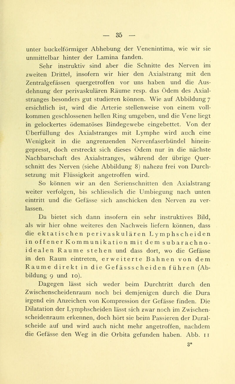 unter buckeiförmiger Abhebung der Venenintima, wie wir sie unmittelbar hinter der Lamina fanden. Sehr instruktiv sind aber die Schnitte des Nerven im zweiten Drittel, insofern wir hier den Axialstrang mit den Zentralgefässen quergetroffen vor uns haben und die Aus- dehnung der perivaskulären Räume resp. das Ödem des Axial- stranges besonders gut studieren können. Wie auf Abbildung J ersichtlich ist, wird die Arterie stellenweise von einem voll- kommen geschlossenen hellen Ring umgeben, und die Vene liegt in gelockertes ödematöses Bindegewebe eingebettet. Von der Überfüllung des Axialstranges mit Lymphe wird auch eine Wenigkeit in die angrenzenden Nervenfaserbündel hinein- gepresst, doch erstreckt sich dieses Ödem nur in die nächste Nachbarschaft des Axialstranges, während der übrige Quer- schnitt des Nerven (siehe Abbildung 8) nahezu frei von Durch- setzung mit Flüssigkeit angetroffen wird. So können wir an den Serienschnitten den Axialstrang weiter verfolgen, bis schliesslich die Umbiegung nach unten eintritt und die Gefässe sich anschicken den Nerven zu ver- lassen. Da bietet sich dann insofern ein sehr instruktives Bild, als wir hier ohne weiteres den Nachweis liefern können, dass die ektatischen perivaskulären Lymphscheiden in offener Kommunikation mit dem subarachno- idealen Räume stehen und dass dort, wo die Gefässe in den Raum eintreten, erweiterte Bahnen von dem Räume direkt in die Gefässscheiden führen (Ab- bildung 9 und io). Dagegen lässt sich weder beim Durchtritt durch den Zwischenscheidenraum noch bei demjenigen durch die Dura irgend ein Anzeichen von Kompression der Gefässe finden. Die Dilatation der Lymphscheiden lässt sich zwar noch im Zwischen- scheidenraum erkennen, doch hört sie beim Passieren der Dural- scheide auf und wird auch nicht mehr angetroffen, nachdem die Gefässe den Weg in die Orbita gefunden haben. Abb. n 3*