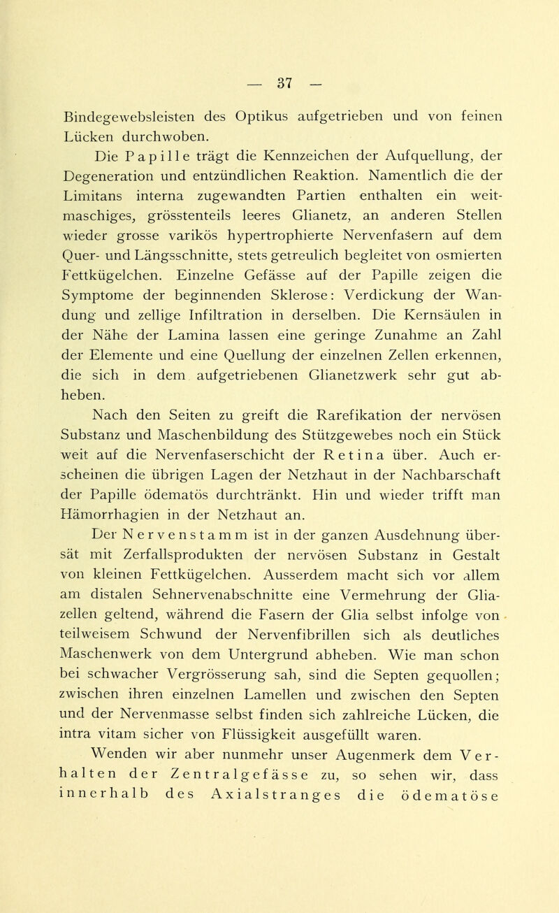 Bindegewebsleisten des Optikus aufgetrieben und von feinen Lücken durchwoben. Die Papille trägt die Kennzeichen der Aufquellung, der Degeneration und entzündlichen Reaktion. Namentlich die der Limitans interna zugewandten Partien enthalten ein weit- maschiges, grösstenteils leeres Glianetz, an anderen Stellen wieder grosse varikös hypertrophierte Nervenfasern auf dem Quer- und Längsschnitte, stets getreulich begleitet von osmierten Fettkügelchen. Einzelne Gefässe auf der Papille zeigen die Symptome der beginnenden Sklerose: Verdickung der Wan- dung und zellige Infiltration in derselben. Die Kernsäulen in der Nähe der Lamina lassen eine geringe Zunahme an Zahl der Elemente und eine Quellung der einzelnen Zellen erkennen, die sich in dem aufgetriebenen Glianetzwerk sehr gut ab- heben. Nach den Seiten zu greift die Rarefikation der nervösen Substanz und Maschenbildung des Stützgewebes noch ein Stück weit auf die Nervenfaserschicht der Retina über. Auch er- scheinen die übrigen Lagen der Netzhaut in der Nachbarschaft der Papille ödematös durchtränkt. Hin und wieder trifft man Hämorrhagien in der Netzhaut an. Der N e r v e n s t a m m ist in der ganzen Ausdehnung über- sät mit Zerfallsprodukten der nervösen Substanz in Gestalt von kleinen Fettkügelchen. Ausserdem macht sich vor allem am distalen Sehnervenabschnitte eine Vermehrung der Glia- zellen geltend, während die Fasern der Glia selbst infolge von teilweisem Schwund der Nervenfibrillen sich als deutliches Maschenwerk von dem Untergrund abheben. Wie man schon bei schwacher Vergrösserung sah, sind die Septen gequollen; zwischen ihren einzelnen Lamellen und zwischen den Septen und der Nervenmasse selbst finden sich zahlreiche Lücken, die intra vitam sicher von Flüssigkeit ausgefüllt waren. Wenden wir aber nunmehr unser Augenmerk dem Ver- halten der Zentralgef ässe zu, so sehen wir, dass innerhalb des A x i a 1 s t r a n g e s die ödematöse