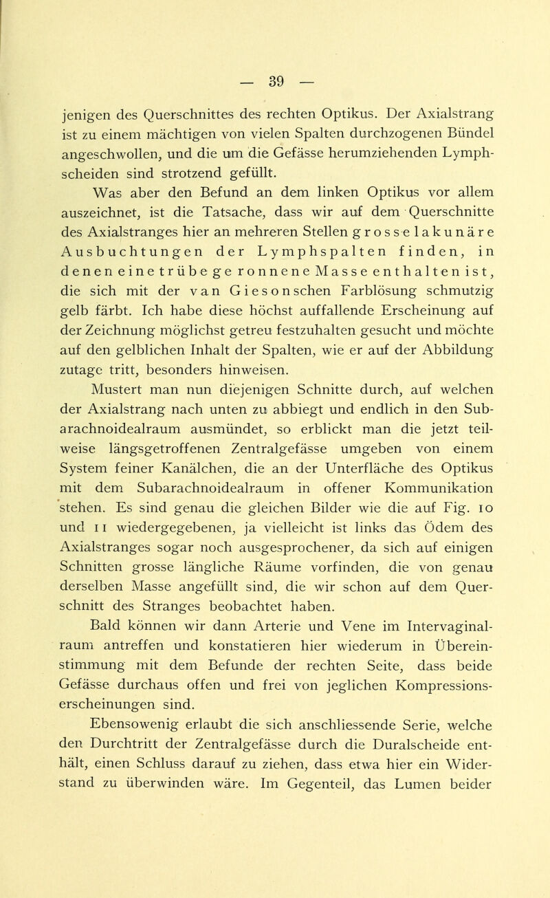 jenigen des Querschnittes des rechten Optikus. Der Axialstrang ist zu einem mächtigen von vielen Spalten durchzogenen Bündel angeschwollen, und die um die Gefässe herumziehenden Lymph- scheiden sind strotzend gefüllt. Was aber den Befund an dem linken Optikus vor allem auszeichnet, ist die Tatsache, dass wir auf dem Querschnitte des Axialstranges hier an mehreren Stellen grosselakunäre Ausbuchtungen der Lymphspalten finden, in denen einetrüb ege ronnene Masse enthalten ist, die sich mit der van Giesonschen Farblösung schmutzig gelb färbt. Ich habe diese höchst auffallende Erscheinung auf der Zeichnung möglichst getreu festzuhalten gesucht und möchte auf den gelblichen Inhalt der Spalten, wie er auf der Abbildung zutage tritt, besonders hinweisen. Mustert man nun diejenigen Schnitte durch, auf welchen der Axialstrang nach unten zu abbiegt und endlich in den Sub- arachnoidealraum ausmündet, so erblickt man die jetzt teil- weise längsgetroffenen Zentralgefässe umgeben von einem System feiner Kanälchen, die an der Unterfläche des Optikus mit dem Subarachnoidealraum in offener Kommunikation stehen. Es sind genau die gleichen Bilder wie die auf Fig. io und 11 wiedergegebenen, ja vielleicht ist links das Ödem des Axialstranges sogar noch ausgesprochener, da sich auf einigen Schnitten grosse längliche Räume vorfinden, die von genau derselben Masse angefüllt sind, die wir schon auf dem Quer- schnitt des Stranges beobachtet haben. Bald können wir dann Arterie und Vene im Intervaginal- raum antreffen und konstatieren hier wiederum in Überein- stimmung mit dem Befunde der rechten Seite, dass beide Gefässe durchaus offen und frei von jeglichen Kompressions- erscheinungen sind. Ebensowenig erlaubt die sich anschliessende Serie, welche den Durchtritt der Zentralgefässe durch die Duralscheide ent- hält, einen Schluss darauf zu ziehen, dass etwa hier ein Wider- stand zu überwinden wäre. Im Gegenteil, das Lumen beider