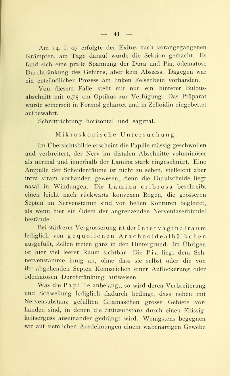 Am 14. I. 07 erfolgte der Exitus nach vorangegangenen Krämpfen, am Tage darauf wurde die Sektion gemacht. Es fand sich eine pralle Spannung der Dura und Pia, ödematöse Durchtränkung des Gehirns, aber kein Abszess. Dagegen war ein entzündlicher Prozess am linken Felsenbein vorhanden. Von diesem Falle steht mir nur ein hinterer Bulbus- abschnitt mit 0,75 cm Optikus zur Verfügung. Das Präparat wurde seinerzeit in Formol gehärtet und in Zelloidin eingebettet aufbewahrt. Schnittrichtung horizontal und sagittal. Mikroskopische Untersuchung. Im Übersichtsbilde erscheint die Papille mässig geschwollen und verbreitert, der Nerv im distalen Abschnitte voluminöser als normal und innerhalb der Lamina stark eingeschnürt. Eine Ampulle der Scheidenräume ist nicht zu sehen, vielleicht aber intra vitam vorhanden gewesen; denn die Duralscheide liegt nasal in Windungen. Die Lamina cribrosa beschreibt einen leicht nach rückwärts konvexen Bogen, die grösseren Septen im Nervenstamm sind von hellen Konturen begleitet, als wenn hier ein Ödem der angrenzenden Nervenfaserbündel bestände. Bei stärkerer Vergrösserung ist der Intervaginalraum lediglich von gequollenen Arachnoidealbälkchen ausgefüllt, Zellen treten ganz in den Hintergrund. Im Übrigen ist hier viel leerer Raum sichtbar. Die P i a liegt dem Seh- nervenstamme innig an, ohne dass sie selbst oder die von ihr abgehenden Septen Kennzeichen einer Auflockerung oder ödematösen Durchtränkung aufweisen. Was die Papille anbelangt, so wird deren Verbreiterung und Schwellung lediglich dadurch bedingt, dass neben mit Nervensubstanz gefüllten Gliamaschen grosse Gebiete vor- handen sind, in denen die Stützsubstanz durch einen Flüssig- keitserguss auseinander gedrängt wird. Wenigstens begegnen wir auf ziemlichen Ausdehnungen einem wabenartigen Gewebe