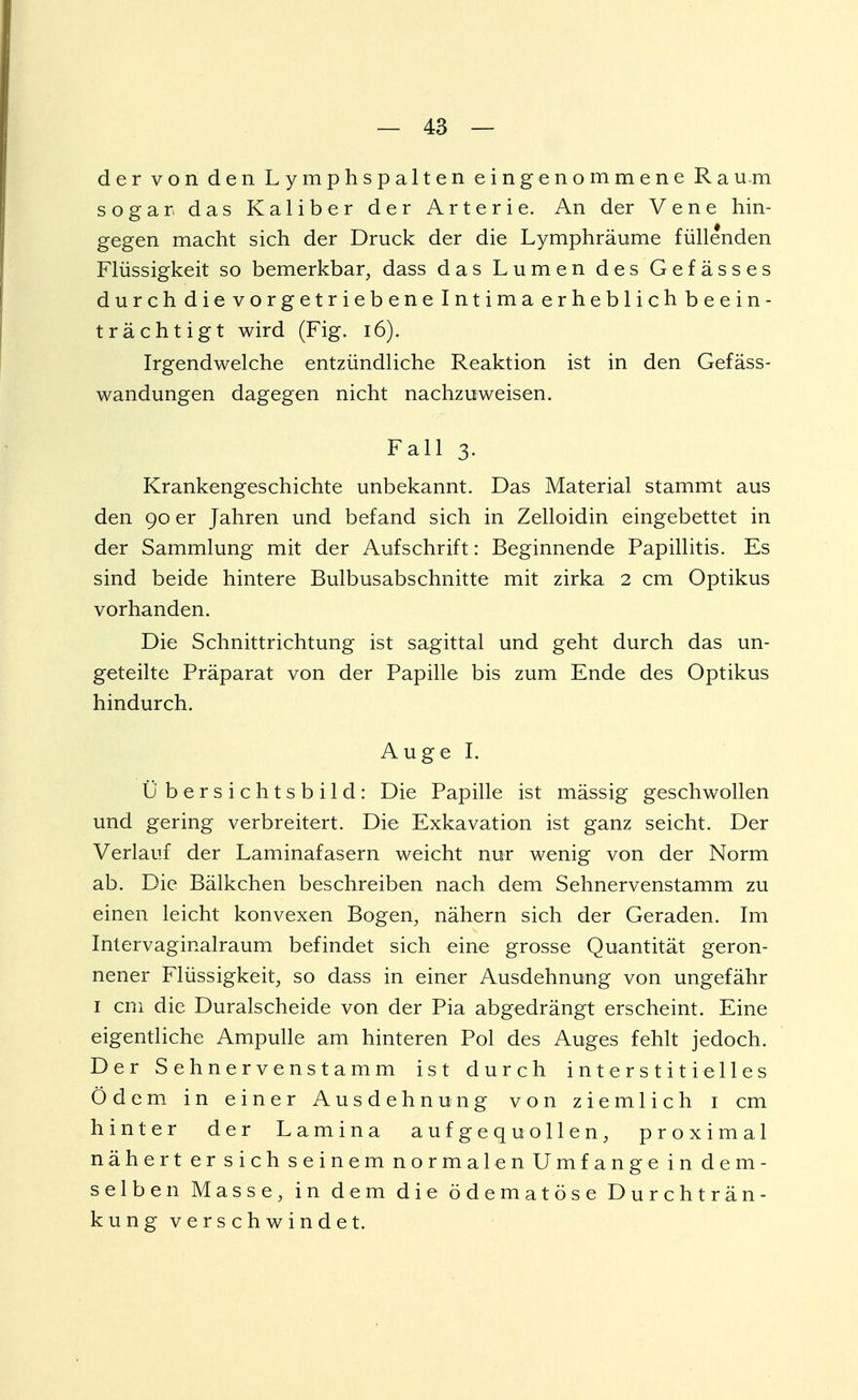 der von den Lymphspalten eingenommene Ratum sogar das Kaliber der Arterie. An der Vene hin- gegen macht sich der Druck der die Lymphräume füllenden Flüssigkeit so bemerkbar, dass das Lumen des Gefässes durch die vorgetrieben e Intimaerheblichbeein- tracht igt wird (Fig. 16). Irgendwelche entzündliche Reaktion ist in den Gefäss- wandungen dagegen nicht nachzuweisen. Fall 3. Krankengeschichte unbekannt. Das Material stammt aus den 90 er Jahren und befand sich in Zelloidin eingebettet in der Sammlung mit der Aufschrift: Beginnende Papillitis. Es sind beide hintere Bulbusabschnitte mit zirka 2 cm Optikus vorhanden. Die Schnittrichtung ist sagittal und geht durch das un- geteilte Präparat von der Papille bis zum Ende des Optikus hindurch. Auge I. 0 bersichtsbild: Die Papille ist mässig geschwollen und gering verbreitert. Die Exkavation ist ganz seicht. Der Verlauf der Laminafasern weicht nur wenig von der Norm ab. Die Bälkchen beschreiben nach dem Sehnervenstamm zu einen leicht konvexen Bogen, nähern sich der Geraden. Im Intervaginalraum befindet sich eine grosse Quantität geron- nener Flüssigkeit, so dass in einer Ausdehnung von ungefähr 1 cm die Duralscheide von der Pia abgedrängt erscheint. Eine eigentliche Ampulle am hinteren Pol des Auges fehlt jedoch. Der Sehnervenstamm ist durch interstitielles Ödem in einer Ausdehnung von ziemlich 1 cm hinter der Lamina aufgequollen, proximal nähert er sich seinem normalen Umfange in dem- selben Masse, in dem die ödematöse Durchträn- kung verschwindet.