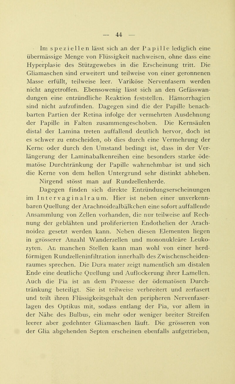 Ini speziellen lässt sich an der Papille lediglich eine übermässige Menge von Flüssigkeit nachweisen, ohne dass eine Hyperplasie des Stützgewebes in die Erscheinung tritt. Die Gliamaschen sind erweitert und teilweise von einer geronnenen Masse erfüllt, teilweise leer. Variköse Nervenfasern werden nicht angetroffen. Ebensowenig lässt sich an den Gefässwan- dungen eine entzündliche Reaktion feststellen. Hämorrhagien sind nicht aufzufinden. Dagegen sind die der Papille benach- barten Partien der Retina infolge der vermehrten Ausdehnung der Papille in Falten zusammengeschoben. Die Kernsäulen distal der Lamina treten auffallend deutlich hervor, doch ist es schwer zu entscheiden, ob dies durch eine Vermehrung der Kerne oder durch den Umstand bedingt ist, dass in der Ver- längerung der Laminabalkenreihen eine besonders starke öde- matöse Durchtränkung der Papille wahrnehmbar ist und sich die Kerne von dem hellen Untergrund sehr distinkt abheben. Nirgend stösst man auf Rundzellenherde. Dagegen finden sich direkte Entzündungserscheinungen im Intervaginalraum. Hier ist neben einer unverkenn- baren Quellung der Arachnoidealbälkchen eine sofort auffallende Ansammlung von Zellen vorhanden, die nur teilweise auf Rech- nung der geblähten und proliferierten Endothelien der Arach- noidea gesetzt werden kann. Neben diesen Elementen liegen in grösserer Anzahl Wanderzellen und mononukleäre Leuko- zyten. An manchen Stellen kann man wohl von einer herd- förmigen Rundzelleninfiltration innerhalb des Zwischenscheiden- raumes sprechen. Die Dura mater zeigt namentlich am distalen Ende eine deutliche Quellung und Auflockerung ihrer Lamellen. Auch die Pia ist an dem Prozesse der ödematösen Durch- tränkung beteiligt. Sie ist teilweise verbreitert und zerfasert und teilt ihren Flüssigkeitsgehalt den peripheren Nervenfaser- lagen des Optikus mit, sodass entlang der Pia, vor allem in der Nähe des Bulbus, ein mehr oder weniger breiter Streifen leerer aber gedehnter Gliamaschen läuft. Die grösseren von der Glia abgehenden Septen erscheinen ebenfalls aufgetrieben,