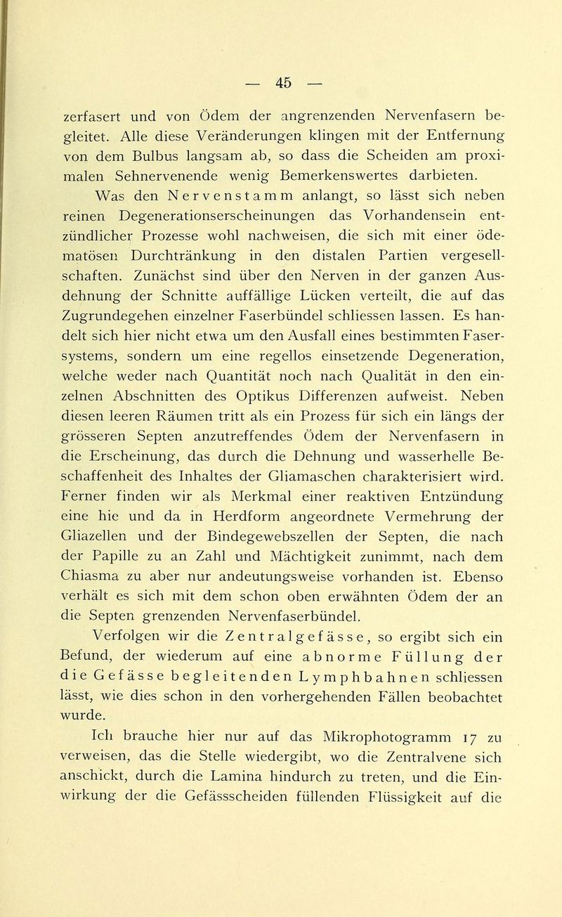 zerfasert und von Ödem der angrenzenden Nervenfasern be- gleitet. Alle diese Veränderungen klingen mit der Entfernung von dem Bulbus langsam ab, so dass die Scheiden am proxi- malen Sehnervenende wenig Bemerkenswertes darbieten. Was den Nervenstamm anlangt, so lässt sich neben reinen Degenerationserscheinungen das Vorhandensein ent- zündlicher Prozesse wohl nachweisen, die sich mit einer öde- matösen Durchtränkung in den distalen Partien vergesell- schaften. Zunächst sind über den Nerven in der ganzen Aus- dehnung der Schnitte auffällige Lücken verteilt, die auf das Zugrundegehen einzelner Faserbündel schliessen lassen. Es han- delt sich hier nicht etwa um den Ausfall eines bestimmten Faser- systems, sondern um eine regellos einsetzende Degeneration, welche weder nach Quantität noch nach Qualität in den ein- zelnen Abschnitten des Optikus Differenzen aufweist. Neben diesen leeren Räumen tritt als ein Prozess für sich ein längs der grösseren Septen anzutreffendes Ödem der Nervenfasern in die Erscheinung, das durch die Dehnung und wasserhelle Be- schaffenheit des Inhaltes der Gliamaschen charakterisiert wird. Ferner finden wir als Merkmal einer reaktiven Entzündung eine hie und da in Herdform angeordnete Vermehrung der Gliazellen und der Bindegewebszellen der Septen, die nach der Papille zu an Zahl und Mächtigkeit zunimmt, nach dem Chiasma zu aber nur andeutungsweise vorhanden ist. Ebenso verhält es sich mit dem schon oben erwähnten Ödem der an die Septen grenzenden Nervenfaserbündel. Verfolgen wir die Z e n t r a 1 g e f ä s s e , so ergibt sich ein Befund, der wiederum auf eine abnorme Füllung der die Gefässe begleitenden Lymphbahnen schliessen lässt, wie dies schon in den vorhergehenden Fällen beobachtet wurde. Ich brauche hier nur auf das Mikrophotogramm 17 zu verweisen, das die Stelle wiedergibt, wo die Zentralvene sich anschickt, durch die Lamina hindurch zu treten, und die Ein- wirkung der die Gefässscheiden füllenden Flüssigkeit auf die