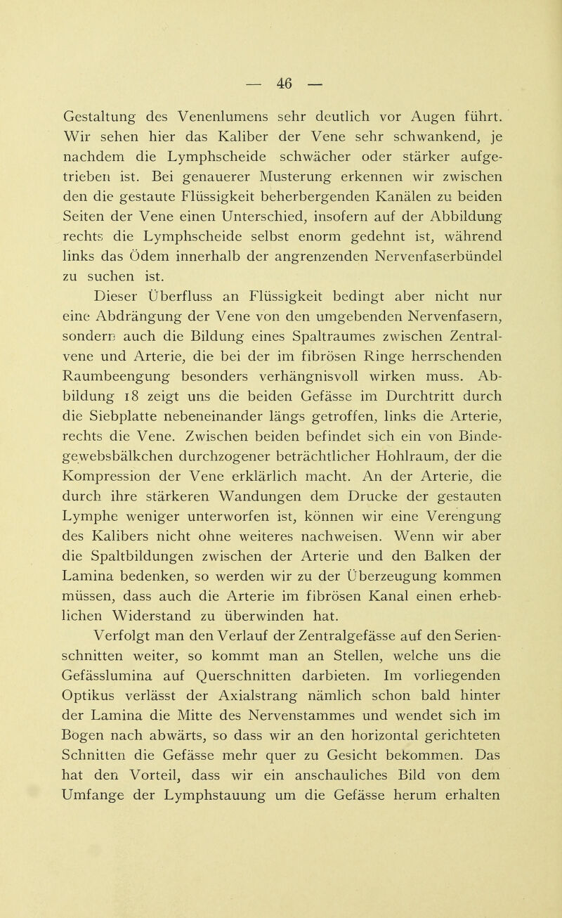 Gestaltung des Venenlumens sehr deutlich vor Augen führt. Wir sehen hier das Kaliber der Vene sehr schwankend, je nachdem die Lymphscheide schwächer oder stärker aufge- trieben ist. Bei genauerer Musterung erkennen wir zwischen den die gestaute Flüssigkeit beherbergenden Kanälen zu beiden Seiten der Vene einen Unterschied, insofern auf der Abbildung rechts die Lymphscheide selbst enorm gedehnt ist, während links das Ödem innerhalb der angrenzenden Nervenfaserbündel zu suchen ist. Dieser Überfluss an Flüssigkeit bedingt aber nicht nur eine Abdrängung der Vene von den umgebenden Nervenfasern, sondern auch die Bildung eines Spaltraumes zwischen Zentral- vene und Arterie, die bei der im fibrösen Ringe herrschenden Raumbeengung besonders verhängnisvoll wirken muss. Ab- bildung 18 zeigt uns die beiden Gefässe im Durchtritt durch die Siebplatte nebeneinander längs getroffen, links die Arterie, rechts die Vene. Zwischen beiden befindet sich ein von Binde- gewebsbälkchen durchzogener beträchtlicher Hohlraum, der die Kompression der Vene erklärlich macht. An der Arterie, die durch ihre stärkeren Wandungen dem Drucke der gestauten Lymphe weniger unterworfen ist, können wir eine Verengung des Kalibers nicht ohne weiteres nachweisen. Wenn wir aber die Spaltbildungen zwischen der Arterie und den Balken der Lamina bedenken, so werden wir zu der Überzeugung kommen müssen, dass auch die Arterie im fibrösen Kanal einen erheb- lichen Widerstand zu überwinden hat. Verfolgt man den Verlauf der Zentralgefässe auf den Serien- schnitten weiter, so kommt man an Stellen, welche uns die Gefässlumina auf Querschnitten darbieten. Im vorliegenden Optikus verlässt der Axialstrang nämlich schon bald hinter der Lamina die Mitte des Nervenstammes und wendet sich im Bogen nach abwärts, so dass wir an den horizontal gerichteten Schnitten die Gefässe mehr quer zu Gesicht bekommen. Das hat den Vorteil, dass wir ein anschauliches Bild von dem Umfange der Lymphstauung um die Gefässe herum erhalten