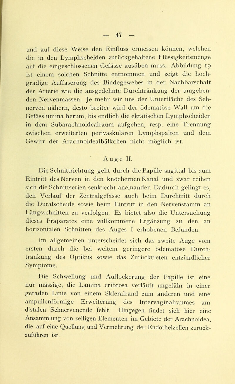und auf diese Weise den Einfluss ermessen können, welchen die in den Lymphscheiden zurückgehaltene Flüssigkeitsmenge auf die eingeschlossenen Gefässe ausüben muss. Abbildung 19 ist einem solchen Schnitte entnommen und zeigt die hoch- gradige Auffaserung des Bindegewebes in der Nachbarschaft der Arterie wie die ausgedehnte Durchtränkung der umgeben- den Nervenmassen. Je mehr wir uns der Unterfläche des Seh- nerven nähern, desto breiter wird der ödematöse Wall um die Gefässlumina herum, bis endlich die ektatischen Lymphscheiden in dem Subarachnoidealraum aufgehen, resp. eine Trennung zwischen erweiterten perivaskulären Lymphspalten und dem Gewirr der Arachnoidealbälkchen nicht möglich ist. Auge II. Die Schnittrichtung geht durch die Papille sagittal bis zum Eintritt des Nerven in den knöchernen Kanal und zwar reihen sich die Schnittserien senkrecht aneinander. Dadurch gelingt es, den Verlauf der Zentralgefässe auch beim Durchtritt durch die Duralscheide sowie beim Eintritt in den Nervenstamm an Längsschnitten zu verfolgen. Es bietet also die Untersuchung dieses Präparates eine willkommene Ergänzung zu den an horizontalen Schnitten des Auges I erhobenen Befunden. Im allgemeinen unterscheidet sich das zweite Auge vom ersten durch die bei weitem geringere ödematöse Durch- tränkung des Optikus sowie das Zurücktreten entzündlicher Symptome. Die Schwellung und Auflockerung der Papille ist eine nur mässige, die Lamina cribrosa verläuft ungefähr in einer geraden Linie von einem Skleralrand zum anderen und eine ampullenförmige Erweiterung des Intervaginalraumes am distalen Sehnervenende fehlt. Hingegen findet sich hier eine Ansammlung von zelligen Elementen im Gebiete der Arachnoidea, die auf eine Quellung und Vermehrung der Endothelzellen zurück- zuführen ist.