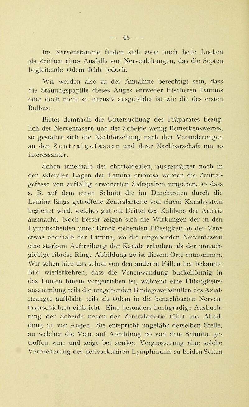 Im Nervenstamme finden sich zwar auch helle Lücken als Zeichen eines Ausfalls von Nervenleitungen, das die Septen begleitende Ödem fehlt jedoch. Wh werden also zu der Annahme berechtigt sein, dass die Stauungspapille dieses Auges entweder frischeren Datums oder doch nicht so intensiv ausgebildet ist wie die des ersten Bulbus, Bietet demnach die Untersuchung des Präparates bezüg- lich der Nervenfasern und der Scheide wenig Bemerkenswertes, so gestaltet sich die Nachforschung nach den Veränderungen an den Zentralgefässen und ihrer Nachbarschaft um so interessanter. Schon innerhalb der chorioidealen, ausgeprägter noch in den skleralen Lagen der Lamina cribrosa werden die Zentral- gefässe von auffällig erweiterten Saftspalten umgeben, so dass z. B. auf dem einen Schnitt die im Durchtreten durch die Lamina längs getroffene Zentralarterie von einem Kanalsystem begleitet wird, welches gut ein Drittel des Kalibers der Arterie ausmacht. Noch besser zeigen sich die Wirkungen der in den Lymphscheiden unter Druck stehenden Flüssigkeit an der Vene etwas oberhalb der Lamina, wo die umgebenden Nervenfasern eine stärkere Auftreibung der Kanäle erlauben als der unnach- giebige fibröse Ring. Abbildung 20 ist diesem Orte entnommen. Wir sehen hier das schon von den anderen Fällen her bekannte Bild wiederkehren, dass die Venenwandung buckeiförmig in das Lumen hinein vorgetrieben ist, während eine Flüssigkeits- ansammlung teils die umgebenden Bindegewebshüllen des Axial- stranges aufbläht, teils als Ödem in die benachbarten Nerven- faserschichten einbricht. Eine besonders hochgradige Ausbuch- tung der Scheide neben der Zentralarterie führt uns Abbil- dung 21 vor Augen. Sie entspricht ungefähr derselben Stelle, an welcher die Vene auf Abbildung 20 von dem Schnitte ge- troffen war, und zeigt bei starker Vergrösserung eine solche Verbreiterung des perivaskulären Lymphraums zu beiden Seiten