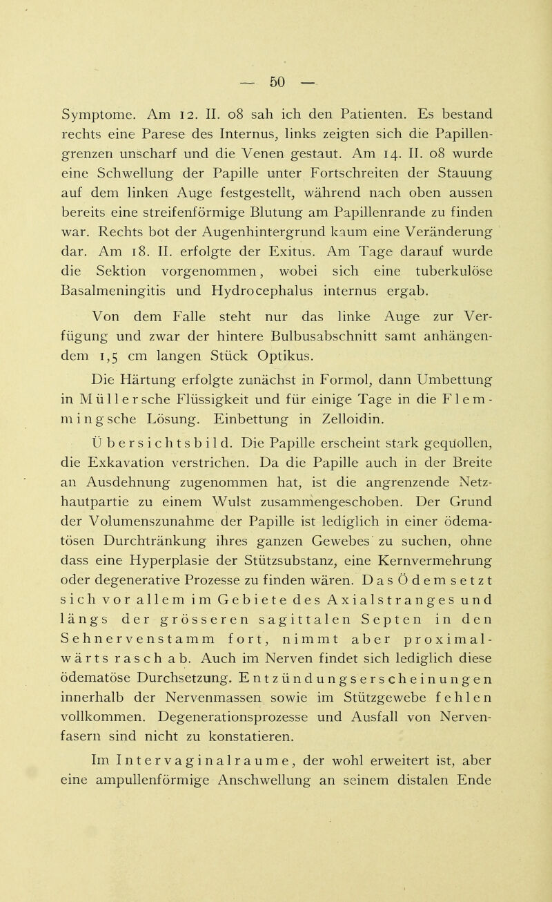 Symptome. Am 12. II. 08 sah ich den Patienten. Es bestand rechts eine Parese des Internus, links zeigten sich die Papillen- grenzen unscharf und die Venen gestaut. Am 14. II. 08 wurde eine Schwellung der Papille unter Fortschreiten der Stauung auf dem linken Auge festgestellt, während nach oben aussen bereits eine streifenförmige Blutung am Papillenrande zu finden war. Rechts bot der Augenhintergrund kaum eine Veränderung dar. Am 18. II. erfolgte der Exitus. Am Tage darauf wurde die Sektion vorgenommen, wobei sich eine tuberkulöse Basalmeningitis und Hydrocephalus internus ergab. Von dem Falle steht nur das linke Auge zur Ver- fügung und zwar der hintere Bulbusabschnitt samt anhängen- dem 1,5 cm langen Stück Optikus. Die Härtung erfolgte zunächst in Formol, dann Umbettung in Müller sehe Flüssigkeit und für einige Tage in die F1 e m - m i n g sehe Lösung. Einbettung in Zelloidin. Übersichtsbild. Die Papille erscheint stark gequollen, die Exkavation verstrichen. Da die Papille auch in der Breite an Ausdehnung zugenommen hat, ist die angrenzende Netz- hautpartie zu einem Wulst zusammengeschoben. Der Grund der Volumenszunahme der Papille ist lediglich in einer ödema- tösen Durchtränkung ihres ganzen Gewebes zu suchen, ohne dass eine Hyperplasie der Stützsubstanz, eine Kernvermehrung oder degenerative Prozesse zu finden wären. Das Ödemsetzt sich vor allem im Gebiete des Axialstranges und längs der grösseren sagittalen Septen in den Sehnervenstamm fort, nimmt aber proximal- wärts rasch ab. Auch im Nerven findet sich lediglich diese ödematöse Durchsetzung. Entzündungserscheinungen innerhalb der Nervenmassen sowie im Stützgewebe fehlen vollkommen. Degenerationsprozesse und Ausfall von Nerven- fasern sind nicht zu konstatieren. Im Intervaginalraume, der wohl erweitert ist, aber eine ainpullenförmige Anschwellung an seinem distalen Ende