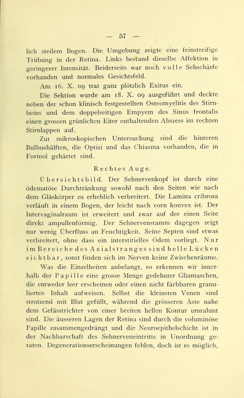 lieh steilem Bogen. Die Umgebung zeigte eine feinstreifige Trübung in der Retina. Links bestand dieselbe Affektion in geringerer Intensität. Beiderseits war noch volle Sehschärfe vorhanden und normales Gesichtsfeld. Am 16. X. 09 trat ganz plötzlich Exitus ein. Die Sektion wurde am 18. X. 09 ausgeführt und deckte neben der schon klinisch festgestellten Osteomyelitis des Stirn- beins und dem doppelseitigen Empyem des Sinus frontalis einen grossen grünlichen Eiter enthaltenden Abszess im rechten Stirnlappen auf. Zui mikroskopischen Untersuchung sind die hinteren Bulbushälften, die Optizi und das Chiasma vorhanden, die in Formoi gehärtet sind. Rechtes Auge. Ü b e r s i c h t s b i 1 d. Der Sehnervenkopf ist durch eine ödematöse Durchtränkung sowohl nach den Seiten wie nach dem Gläskörper zu erheblich verbreitert. Die Lamina cribrosa verläuft in einem Bogen, der leicht nach vorn konvex ist. Der Intervaginalraum ist erweitert und zwar auf der einen Seite direkt ampullenförmig. Der Sehnervenstamm dagegen zeigt nur wenig Überfluss an Feuchtigkeit. Seine Septen sind etwas verbreitert, ohne dass ein interstitielles Ödem vorliegt. Nur im Bereiche des Axialstranges sind helle Lücken sichtbar, sonst finden sich im Nerven keine Zwischenräume. Was die Einzelheiten anbelangt, so erkennen wir inner- halb der Papille eine grosse Menge gedehnter Gliamaschen, die entweder leer erscheinen oder einen nicht färbbaren granu- lierten Inhalt aufweisen. Selbst die kleinsten Venen sind strotzend mit Blut gefüllt, während die grösseren Äste nahe dem Gefässtrichter von einer breiten hellen Kontur umrahmt sind. Die äusseren Lagen der Retina sind durch die voluminöse Papille zusammengedrängt und die Neuroepithelschicht ist in der Nachbarschaft des Sehnerveneintritts in Unordnung ge- raten. Degenerationserscheinungen fehlen, doch ist es möglich,