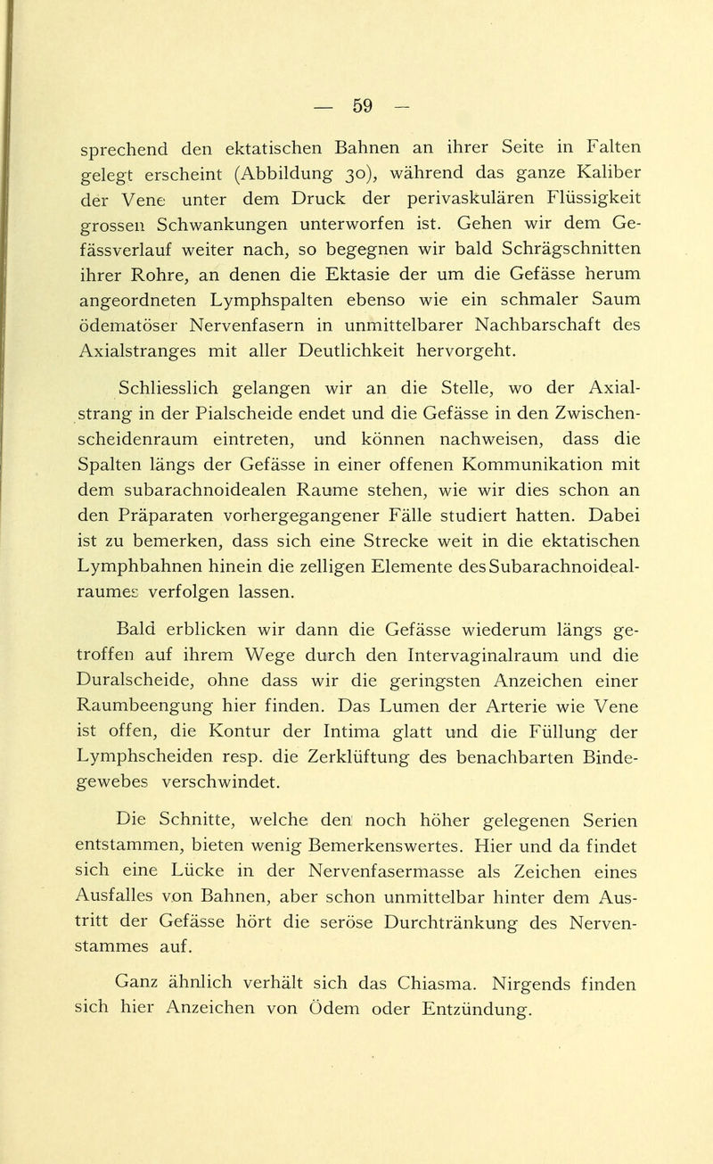 sprechend den ektatischen Bahnen an ihrer Seite in Falten gelegt erscheint (Abbildung 30), während das ganze Kaliber der Vene unter dem Druck der perivaskulären Flüssigkeit grossen Schwankungen unterworfen ist. Gehen wir dem Ge- fässverlauf weiter nach, so begegnen wir bald Schrägschnitten ihrer Rohre, an denen die Ektasie der um die Gefässe herum angeordneten Lymphspalten ebenso wie ein schmaler Saum ödematöser Nervenfasern in unmittelbarer Nachbarschaft des Axialstranges mit aller Deutlichkeit hervorgeht. Schliesslich gelangen wir an die Stelle, wo der Axial- strang in der Piaischeide endet und die Gefässe in den Zwischen- scheidenraum eintreten, und können nachweisen, dass die Spalten längs der Gefässe in einer offenen Kommunikation mit dem subarachnoidealen Räume stehen, wie wir dies schon an den Präparaten vorhergegangener Fälle studiert hatten. Dabei ist zu bemerken, dass sich eine Strecke weit in die ektatischen Lymphbahnen hinein die zelligen Elemente desSubaraohnoideal- raumes verfolgen lassen. Bald erblicken wir dann die Gefässe wiederum längs ge- troffen auf ihrem Wege durch den Intervaginalraum und die Duralscheide, ohne dass wir die geringsten Anzeichen einer Raumbeengung hier finden. Das Lumen der Arterie wie Vene ist offen, die Kontur der Intima glatt und die Füllung der Lymphscheiden resp. die Zerklüftung des benachbarten Binde- gewebes verschwindet. Die Schnitte, welche den noch höher gelegenen Serien entstammen, bieten wenig Bemerkenswertes. Hier und da findet sich eine Lücke in der Nervenfasermasse als Zeichen eines Ausfalles von Bahnen, aber schon unmittelbar hinter dem Aus- tritt der Gefässe hört die seröse Durchtränkung des Nerven- stammes auf. Ganz ähnlich verhält sich das Chiasma. Nirgends finden sich hier Anzeichen von Ödem oder Entzündung.