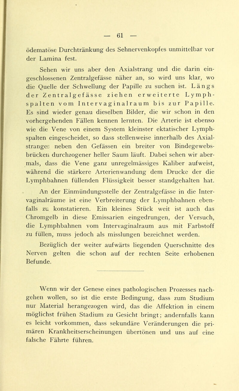 ödematöse Durchtränkung des Sehnervenkopfes unmittelbar vor der Lamina fest. Sehen wir uns aber den Axialstrang und die darin ein- geschlossenen Zentralgefässe näher an, so wird uns klar, wo die Quelle der Schwellung der Papille zu suchen ist. Längs der Zentralgefässe ziehen erweiterte Lymph- spalten vom Intervaginalraum bis zur Papille. Es sind wieder genau dieselben Bilder, die wir schon in den vorhergehenden Fällen kennen lernten. Die Arterie ist ebenso wie die Vene von einem System kleinster ektatischer Lymph- spalten eingescheidet, so dass stellenweise innerhalb des Axial- stranges neben den Gefässen ein breiter von Bindegewebs- brücken durchzogener heller Saum läuft. Dabei sehen wir aber- mals, dass die Vene ganz unregelmässiges Kaliber aufweist, während die stärkere Arterienwandung dem Drucke der die Lymphbahnen füllenden Flüssigkeit besser standgehalten hat. An der Einmündungsstelle der Zentralgefässe in die Inter- vaginalräume ist eine Verbreiterung der Lymphbahnen eben- falls zu konstatieren. Ein kleines Stück weit ist auch das Chromgelb in diese Emissarien eingedrungen, der Versuch, die Lymphbahnen vom Intervaginalraum aus mit Farbstoff zu füllen, muss jedoch als misslungen bezeichnet werden. Bezüglich der weiter aufwärts liegenden Querschnitte des Nerven gelten die schon auf der rechten Seite erhobenen Befunde. Wenn wir der Genese eines pathologischen Prozesses nach- gehen wollen, so ist die erste Bedingung, dass zum Studium nur Material herangezogen wird, das die Affektion in einem möglichst frühen Stadium zu Gesicht bringt; andernfalls kann es leicht vorkommen, dass sekundäre Veränderungen die pri- mären Krankheitserscheinungen übertönen und uns auf eine falsche Fährte führen.