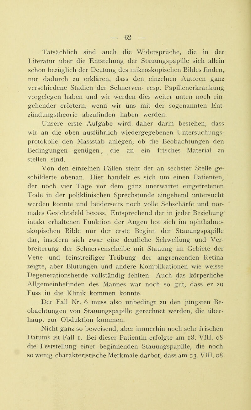 Tatsächlich sind auch die Widersprüche, die in der Literatur über die Entstehung der Stauungspapille sich allein schon bezüglich der Deutung des mikroskopischen Bildes finden,, nur dadurch zu erklären, dass den einzelnen Autoren ganz verschiedene Stadien der Sehnerven- resp. Papillenerkrankung vorgelegen haben und wir werden dies weiter unten noch ein- gehender erörtern, wenn wir uns mit der sogenannten Ent- zündung stheorie abzufinden haben werden. Unsere erste Aufgabe wird daher darin bestehen, dass wir an die oben ausführlich wiedergegebenen Untersuchungs- protokolle den Massstab anlegen, ob die Beobachtungen den Bedingungen genügen, die an ein frisches Material zu stellen sind. Von den einzelnen Fällen steht der an sechster Stelle ge- schilderte obenan. Hier handelt es sich um einen Patienten, der noch vier Tage vor dem ganz unerwartet eingetretenen Tode in der poliklinischen Sprechstunde eingehend untersucht werden konnte und beiderseits noch volle Sehschärfe und nor- males Gesichtsfeld besass. Entsprechend der in jeder Beziehung intakt erhaltenen Funktion der Augen bot sich im ophthalmo- skopischen Bilde nur der erste Beginn der Stauungspapille dar, insofern sich zwar eine deutliche Schwellung und Ver- breiterung der Sehnervenscheibe mit Stauung im Gebiete der Vene und feinstreifiger Trübung der angrenzenden Retina zeigte, aber Blutungen und andere Komplikationen wie weisse Degenerationsherde vollständig fehlten. Auch das körperliche Allgemeinbefinden des Mannes war noch so gut, dass er zu Fuss in die Klinik kommen konnte. Der Fall Nr. 6 muss also unbedingt zu den jüngsten Be- obachtungen von Stauungspapille gerechnet werden, die über- haupt zur Obduktion kommen. Nicht ganz so beweisend, aber immerhin noch sehr frischen Datums ist Fall i. Bei dieser Patientin erfolgte am 18. VIII. 08 die Feststellung einer beginnenden Stauungspapille, die noch so wenig charakteristische Merkmale darbot, dass am 23. VIII. 08