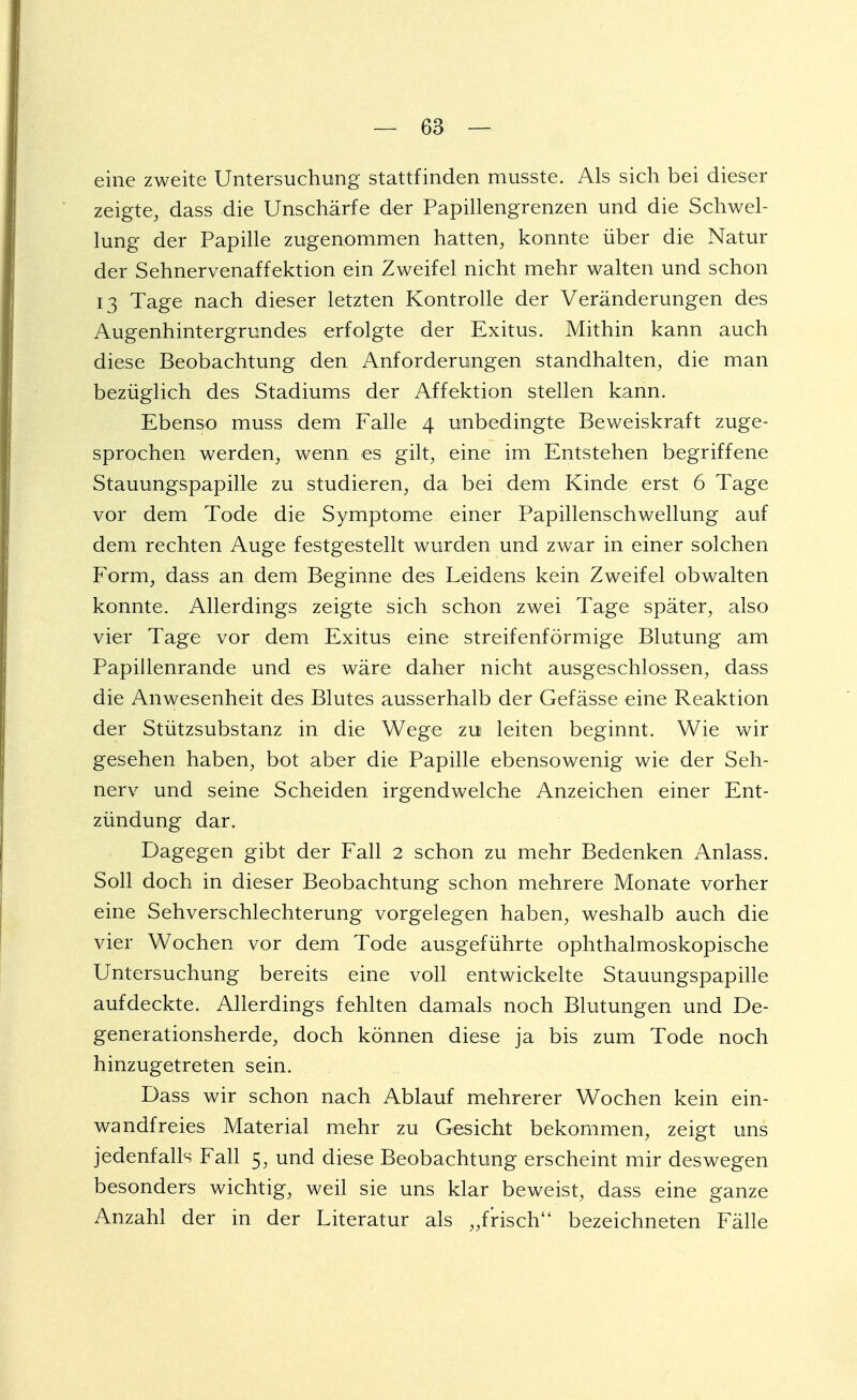 eine zweite Untersuchung stattfinden musste. Als sich bei dieser zeigte, dass die Unscharfe der Papillengrenzen und die Schwel- lung der Papille zugenommen hatten, konnte über die Natur der Sehnervenaffektion ein Zweifel nicht mehr walten und schon 13 Tage nach dieser letzten Kontrolle der Veränderungen des Augenhintergrundes erfolgte der Exitus. Mithin kann auch diese Beobachtung den Anforderungen standhalten, die man bezüglich des Stadiums der Affektion stellen kann. Ebenso muss dem Falle 4 unbedingte Beweiskraft zuge- sprochen werden, wenn es gilt, eine im Entstehen begriffene Stauungspapille zu studieren, da bei dem Kinde erst 6 Tage vor dem Tode die Symptome einer Papillenschwellung auf dem rechten Auge festgestellt wurden und zwar in einer solchen Form, dass an dem Beginne des Leidens kein Zweifel obwalten konnte. Allerdings zeigte sich schon zwei Tage später, also vier Tage vor dem Exitus eine streifenförmige Blutung am Papillenrande und es wäre daher nicht ausgeschlossen, dass die Anwesenheit des Blutes ausserhalb der Gefässe eine Reaktion der Stützsubstanz in die Wege zu leiten beginnt. Wie wir gesehen haben, bot aber die Papille ebensowenig wie der Seh- nerv und seine Scheiden irgendwelche Anzeichen einer Ent- zündung dar. Dagegen gibt der Fall 2 schon zu mehr Bedenken Anlass. Soll doch in dieser Beobachtung schon mehrere Monate vorher eine Sehverschlechterung vorgelegen haben, weshalb auch die vier Wochen vor dem Tode ausgeführte ophthalmoskopische Untersuchung bereits eine voll entwickelte Stauungspapille aufdeckte. Allerdings fehlten damals noch Blutungen und De- generationsherde, doch können diese ja bis zum Tode noch hinzugetreten sein. Dass wir schon nach Ablauf mehrerer Wochen kein ein- wandfreies Material mehr zu Gesicht bekommen, zeigt uns jedenfalls Fall 5, und diese Beobachtung erscheint mir deswegen besonders wichtig, weil sie uns klar beweist, dass eine ganze Anzahl der in der Literatur als „frisch bezeichneten Fälle