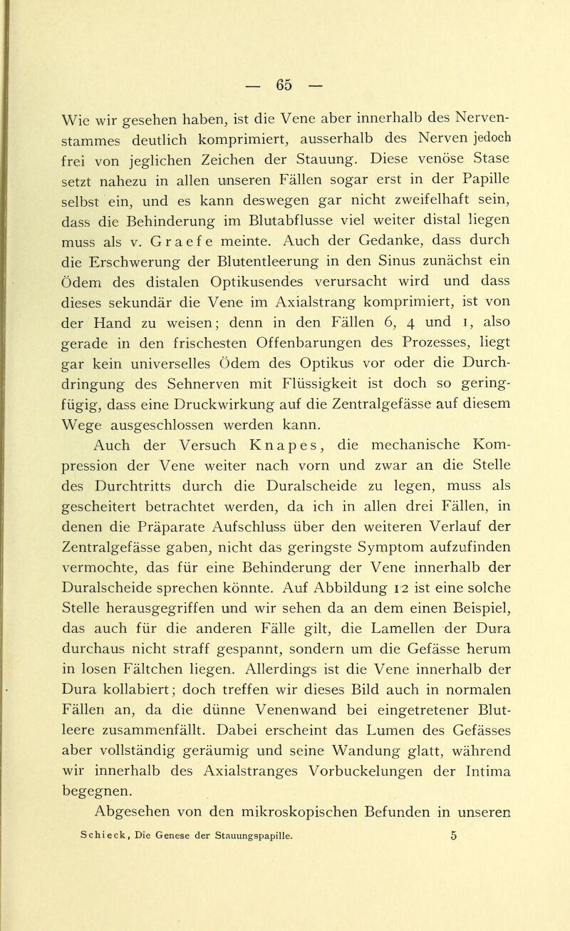 Wie wir gesehen haben, ist die Vene aber innerhalb des Nerven- stammes deutlich komprimiert, ausserhalb des Nerven jedoch frei von jeglichen Zeichen der Stauung. Diese venöse Stase setzt nahezu in allen unseren Fällen sogar erst in der Papille selbst ein, und es kann deswegen gar nicht zweifelhaft sein, dass die Behinderung im Blutabflusse viel weiter distal liegen muss als v. G r a e f e meinte. Auch der Gedanke, dass durch die Erschwerung der Blutentleerung in den Sinus zunächst ein Ödem des distalen Optikusendes verursacht wird und dass dieses sekundär die Vene im Axialstrang komprimiert, ist von der Hand zu weisen; denn in den Fällen 6, 4 und 1, also gerade in den frischesten Offenbarungen des Prozesses, liegt gar kein universelles Ödem des Optikus vor oder die Durch- dringung des Sehnerven mit Flüssigkeit ist doch so gering- fügig, dass eine Druckwirkung auf die Zentralgefässe auf diesem Wege ausgeschlossen werden kann. Auch der Versuch K n a p e s , die mechanische Kom- pression der Vene weiter nach vorn und zwar an die Stelle des Durchtritts durch die Duralscheide zu legen, muss als gescheitert betrachtet werden, da ich in allen drei Fällen, in denen die Präparate Aufschluss über den weiteren Verlauf der Zentralgefässe gaben, nicht das geringste Symptom aufzufinden vermochte, das für eine Behinderung der Vene innerhalb der Duralscheide sprechen könnte. Auf Abbildung 12 ist eine solche Stelle herausgegriffen und wir sehen da an dem einen Beispiel, das auch für die anderen Fälle gilt, die Lamellen der Dura durchaus nicht straff gespannt, sondern um die Gefässe herum in losen Fältchen liegen. Allerdings ist die Vene innerhalb der Dura kollabiert; doch treffen wir dieses Bild auch in normalen Fällen an, da die dünne Venenwand bei eingetretener Blut- leere zusammenfällt. Dabei erscheint das Lumen des Gefässes aber vollständig geräumig und seine Wandung glatt, während wir innerhalb des Axialstranges Vorbuckelungen der Intima begegnen. Abgesehen von den mikroskopischen Befunden in unseren Schi eck, Die Genese der Stauungspapille. 5