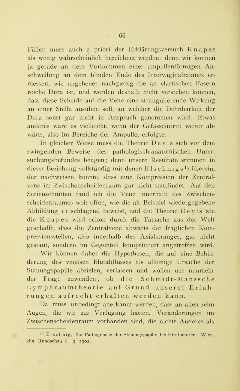 Fäller; muss auch a priori der Erklärungsversuch Knapes als wenig wahrscheinlich bezeichnet werden; denn wir können ja gerade an dem Vorkommen einer ampullenförmigen An- schwellung an dem blinden Ende des Intervaginalraumes er- messen, wie ungeheuer nachgiebig die an elastischen Fasern reiche Dura ist, und werden deshalb nicht verstehen können, dass diese Scheide auf die Vene eine strangulierende Wirkung an einer Stelle ausüben soll, an welcher die Dehnbarkeit der Dura sonst gar nicht in Anspruch genommen wird. Etwas anderes wäre es vielleicht, wenn der Gefässeintritt weiter ab- wärts, also im Bereiche der Ampulle, erfolgte. In gleicher Weise muss die Theorie D e y 1 s sich vor dem zwingenden Beweise des pathologisch-anatomischen Unter- suchungsbefundes beugen; denn unsere Resultate stimmen in dieser Beziehung vollständig mit denen E1 s c h n i g s überein, der nachweisen konnte, dass eine Kompression der Zentral- vene im Zwischenscheidenraum gar nicht stattfindet. Auf den Serienschnitten fand ich die Vene innerhalb des Zwischen- scheidenraumes weit offen, wie die als Beispiel wiedergegebene Abbildung 11 schlagend beweist, und die Theorie D e y 1 s wie die Knapes wird schon durch die Tatsache aus der Welt geschafft, dass die Zentralvene abwärts der fraglichen Kom- pressionsstellen, also innerhalb des Axialstranges, gar nicht gestaut, sondern im Gegenteil komprimiert angetroffen wird. Wir können daher die Hypothesen, die auf eine Behin- derung des venösen Blutabflusses als alleinige Ursache der Stauungspapille abzielen, verlassen und wollen uns nunmehr der Frage zuwenden, ob die Schmidt-Manzsche Lymphraumtheorie auf Grund unserer Erfah- rungen aufrecht erhalten werden kann. Da muss unbedingt anerkannt werden, dass an allen zehn Augen, die wir zur Verfügung hatten, Veränderungen im Zwischenscheidenraum vorhanden sind, die nichts Anderes als !) Elschnig, Zur Pathogenese der Stauungspapille bei Hirntumoren Wien, klin. Rundschau i—3. 1902.