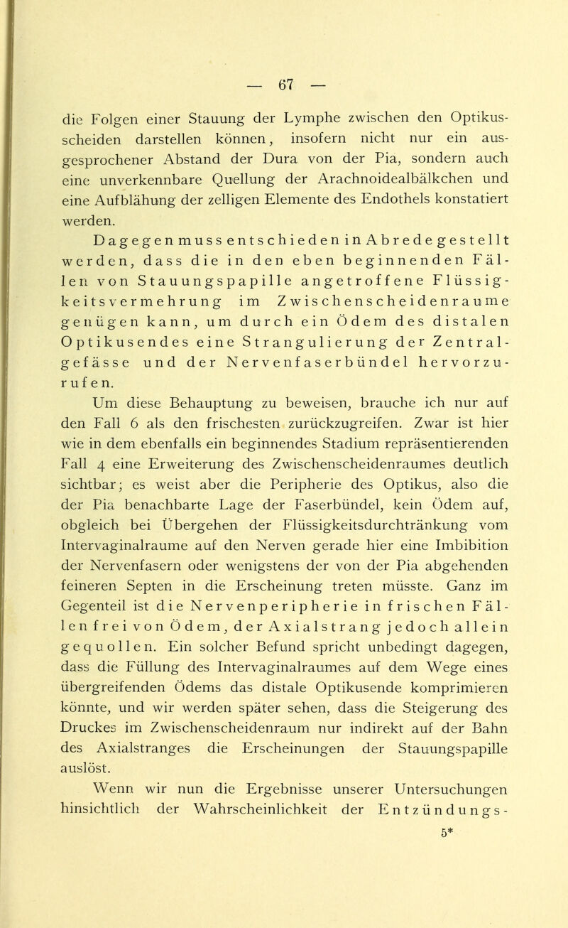 die Folgen einer Stauung der Lymphe zwischen den Optikus- scheiden darstellen können, insofern nicht nur ein aus- gesprochener Abstand der Dura von der Pia, sondern auch eine unverkennbare Quellung der Arachnoidealbälkchen und eine Aufblähung der zelligen Elemente des Endothels konstatiert werden. Dagegenmuss entschieden inAbredegestellt werden, dass die in den eben beginnenden Fäl- len von Stauungspapille angetroffene Flüssig- keit s Vermehrung im Zwischenscheidenraume genügen kann, um durch ein Ödem des distalen Optikusendes eine S t r a n g u 1 i e r u n g der Zentral- ge f ä s s e und der Nervenfaserbündel hervorzu- rufen. Um diese Behauptung zu beweisen, brauche ich nur auf den Fall 6 als den frischesten zurückzugreifen. Zwar ist hier wie in dem ebenfalls ein beginnendes Stadium repräsentierenden Fall 4 eine Erweiterung des Zwischenscheidenraumes deutlich sichtbar; es weist aber die Peripherie des Optikus, also die der Pia benachbarte Lage der Faserbündel, kein Ödem auf, obgleich bei Übergehen der Flüssigkeitsdurchtränkung vom Intervaginalraume auf den Nerven gerade hier eine Imbibition der Nervenfasern oder wenigstens der von der Pia abgehenden feineren Septen in die Erscheinung treten müsste. Ganz im Gegenteil ist die Nervenperipherie in frischen Fäl- len frei von Ödem, der Axialstrang jedoch allein gequollen. Ein solcher Befund spricht unbedingt dagegen, dass die Füllung des Intervaginalraumes auf dem Wege eines übergreifenden Ödems das distale Optikusende komprimieren könnte, und wir werden später sehen, dass die Steigerung des Druckes im Zwischenscheidenraum nur indirekt auf der Bahn des Axialstranges die Erscheinungen der Stauungspapille auslöst. Wenn wir nun die Ergebnisse unserer Untersuchungen hinsichtlich der Wahrscheinlichkeit der Entzündungs- 5*